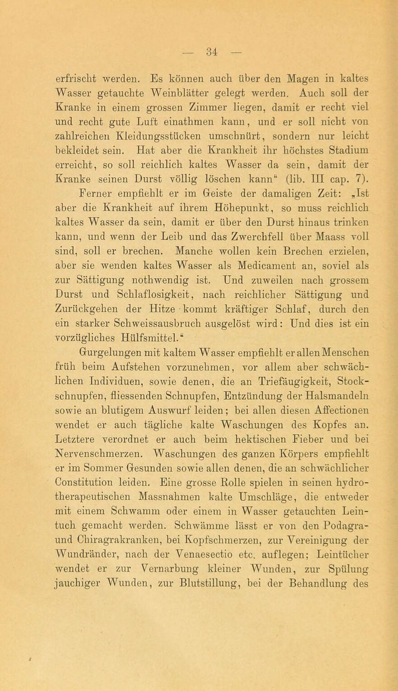 erfrischt werden. Es können auch über den Magen in kaltes Wasser getauchte Weinblätter gelegt werden. Auch soll der Kranke in einem grossen Zimmer liegen, damit er recht viel und recht gute Luft einathmen kann, und er soll nicht von zahlreichen Kleidungsstücken umschnürt, sondern nur leicht bekleidet sein. Hat aber die Krankheit ihr höchstes Stadium erreicht, so soll reichlich kaltes Wasser da sein, damit der Kranke seinen Durst völlig löschen kann“ (lib. III cap. 7). Ferner empfiehlt er im Geiste der damaligen Zeit: „Ist aber die Krankheit auf ihrem Höhepunkt, so muss reichlich kaltes Wasser da sein, damit er über den Durst hinaus trinken kann, und wenn der Leib und das Zwerchfell über Maass voll sind, soll er brechen. Manche wollen kein Brechen erzielen, aber sie wenden kaltes Wasser als Medicament an, soviel als zur Sättigung nothwendig ist. Und zuweilen nach grossem Durst und Schlaflosigkeit, nach reichlicher Sättigung und Zurückgehen der Hitze kommt kräftiger Schlaf, durch den ein starker Schweissausbruch ausgelöst wird: Und dies ist ein vorzügliches Hülfsmittel. “ Gurgelungen mit kaltem Wasser empfiehlt er allen Menschen früh beim Aufstehen vorzunehmen, vor allem aber schwäch- lichen Individuen, sowie denen, die an Triefäugigkeit, Stock- schnupfen, fiiessenden Schnupfen, Entzündung der Halsmandeln sowie an blutigem Auswurf leiden; bei allen diesen Affectionen wendet er auch tägliche kalte Waschungen des Kopfes an. Letztere verordnet er auch beim hektischen Fieber und bei Nervenschmerzen, Waschungen des ganzen Körpers empfiehlt er im Sommer Gesunden sowie allen denen, die an schwächlicher Constitution leiden. Eine grosse Rolle spielen in seinen hydro- therapeutischen Massnahmen kalte Umschläge, die entweder mit einem Schwamm oder einem in Wasser getauchten Lein- tuch gemacht werden. Schwämme lässt er von den Podagra- und Chiragrakranken, bei Kopfschmerzen, zur Vereinigung der Wundränder, nach der Venaesectio etc. auflegen; Leintücher wendet er zur Vernarbung kleiner Wunden, zur Spülung jauchiger Wunden, zur Blutstillung, bei der Behandlung des