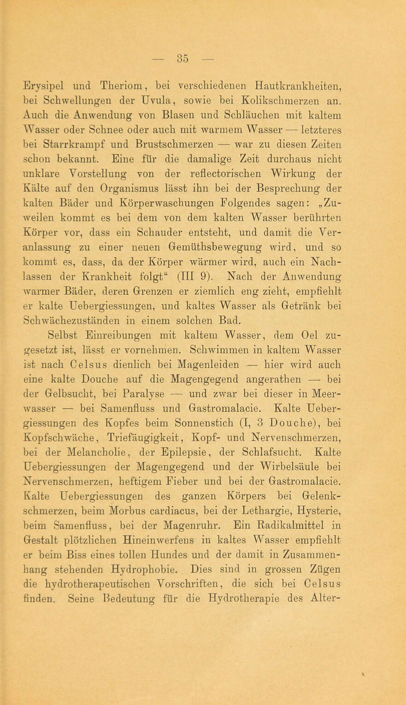 Erysipel und Tlieriom, bei verschiedenen Hautkrankheiten, bei Schwellungen der Uvula, sowie bei Kolikschmerzen an. Auch die Anwendung von Blasen und Schläuchen mit kaltem Wasser oder Schnee oder auch mit warmem Wasser — letzteres bei Starrkrampf und Brustschmerzen — war zu diesen Zeiten schon bekannt. Eine für die damalige Zeit durchaus nicht unklare Vorstellung von der reflectorischen Wirkung der Kälte auf den Organismus lässt ihn bei der Besprechung der kalten Bäder und Körperwaschungen Folgendes sagen; „Zu- weilen kommt es bei dem von dem kalten Wasser berührten Körper vor, dass ein Schauder entsteht, und damit die Ver- anlassung zu einer neuen Gemüthsbewegung wird, und so kommt es, dass, da der Körper wärmer wird, auch ein Nach- lassen der Krankheit folgt“ (III 9). Nach der Anwendung warmer Bäder, deren Grenzen er ziemlich eng zieht, empfiehlt er kalte Uebergiessungen, und kaltes Wasser als Getränk bei Schwächezuständen in einem solchen Bad. Selbst Einreibungen mit kaltem Wasser, dem Oel zu- gesetzt ist, lässt er vornehmen. Schwimmen in kaltem Wasser ist nach Celsus dienlich bei Magenleiden — hier wird auch eine kalte Douche auf die Magengegend angerathen — bei der Gelbsucht, bei Paralyse — und zwar bei dieser in Meer- wasser — bei Samenfiuss und Gastromalacie. Kalte Ueber- giessungen des Kopfes beim Sonnenstich (I, 3 Douche), bei Kopfschwäche, Triefäugigkeit, Kopf- und Nervenschmerzen, bei der Melancholie, der Epilepsie, der Schlafsucht. Kalte Uebergiessungen der Magengegend und der Wirbelsäule bei Nervenschmerzen, heftigem Fieber und bei der Gastromalacie. Kalte Uebergiessungen des ganzen Körpers bei Gelenk- schmerzen, beim Morbus cardiacus, bei der Lethargie, Hysterie, beim Samenfluss, bei der Magenruhr. Ein Radikalmittel in Gestalt plötzlichen Hinein Werfens in kaltes Wasser empfiehlt er beim Biss eines tollen Hundes und der damit in Zusammen- hang stehenden Hydrophobie. Dies sind in grossen Zügen die hydrotherapeutischen Vorschriften, die sich bei Celsus finden. Seine Bedeutung für die Hydrothei’apie des Alter-