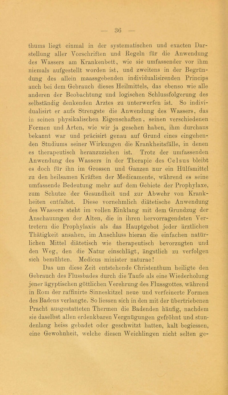 tbums liegt einmal in der systematischen und exacten Dar- stellung aller Vorschriften und Regeln für die Anwendung des Wassers am Krankenbett, wie sie umfassender vor ihm niemals aufgestellt worden ist, und zweitens in der Begrün- dung des allein maassgebenden individualisirenden Princips auch bei dem Gebrauch dieses Heilmittels, das ebenso wie alle anderen der Beobachtung und logischen Schlussfolgerung des selbständig denkenden Arztes zu unterwerfen ist. So indivi- dualisirt er aufs Strengste die Anwendung des Wassers, das in seinen physikalischen Eigenschaften, seinen verschiedenen Formen und Arten, wie wir ja gesehen haben, ihm durchaus bekannt war und präcisirt genau auf Grund eines eingehen- den Studiums seiner Wirkungen die Krankheitsfälle, in denen es therapeutisch heranzuziehen ist. Trotz der umfassenden Anwendung des Wassers in der Therapie des Celsus bleibt es doch für ihn im Grossen und Ganzen nur ein Hülfsmittel zu den heilsamen Kräften der Medicamente, während es seine umfassende Bedeutung mehr auf dem Gebiete der Prophylaxe, zum Schutze der Gesundheit und zur Abwehr von Krank- heiten entfaltet. Diese vornehmlich diätetische Anwendung des Wassers steht im vollen Einklang mit dem Grundzug der Anschauungen der Alten, die in ihren hervorragendsten Ver- tretern die Prophylaxis als das Hauptgebot jeder ärztlichen Thätigkeit ansahen, im Anschluss hieran die einfachen natür- lichen Mittel diätetisch wie therapeutisch bevorzugten und den Weg, den die Natur ein schlägt, ängstlich zu verfolgen sich bemühten. Medicus minister naturae! Das um diese Zeit entstehende Christenthum heiligte den Gebrauch, des Flussbades durch die Taufe als eine Wiederholung jener ägyptischen göttlichen Verehrung des Flussgottes, während in Rom der raffinirte Sinneskitzel neue und verfeinerte Formen des Badens verlangte. So Hessen sich in den mit der übertriebenen Pracht ausgestatteten Thermen die Badenden häufig, nachdem sie daselbst allen erdenkbaren Vergnügungen gefröhnt und stun- denlang heiss gebadet oder geschwitzt hatten, kalt begiessen, eine Gewohnheit, welche diesen Weichlingen nicht selten ge-