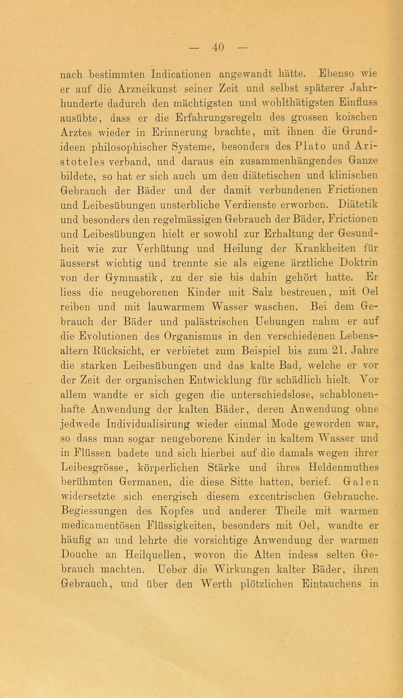 nach bestimmten Indicationen angewandt hätte. Ebenso wie er auf die Arzneikunst seiner Zeit und selbst späterer Jahr- hunderte dadurch den mächtigsten und wohlthätigsten Einfluss ausübte, dass er die Erfahrungsregeln des grossen koischen Arztes wieder in Erinnerung brachte, mit ihnen die Grund- ideen philosophischer Systeme, besonders des Plato und Ari- stoteles verband, und daraus ein zusammenhängendes Ganze bildete, so hat er sich auch um den diätetischen und klinischen Gebrauch der Bäder und der damit verbundenen Frictionen und Leibesübungen unsterbliche Verdienste erworben. Diätetik und besonders den regelmässigen Gebrauch der Bäder, Frictionen und Leibesübungen hielt er sowohl zur Erhaltung der Gesund- heit wie zur Verhütung und Heilung der Krankheiten für äusserst wichtig und trennte sie als eigene ärztliche Doktrin von der Gymnastik, zu der sie bis dahin gehört hatte. Er liess die neugeborenen Kinder mit Salz bestreuen, mit Oel reiben und mit lauwarmem Wasser waschen. Bei dem Ge- brauch der Bäder und palästrischen Uebungen nahm er auf die Evolutionen des Organismus in den verschiedenen Lebens- altern Rücksicht, er verbietet zum Beispiel bis zum 21. Jahre die starken Leibesübungen und das kalte Bad, welche er vor der Zeit der organischen Entwicklung für schädlich hielt. Vor allem wandte er sich gegen die unterschiedslose, schablonen- hafte Anwendung der kalten Bäder, deren Anwendung ohne jedwede Individualisirung wieder einmal Mode geworden war, so dass man sogar neugeborene Kinder in kaltem Wasser und in Flüssen badete und sich hierbei auf die damals wegen ihrer Leibesgrösse, körperlichen Stärke und ihres Heldenmuthes berühmten Germanen, die diese Sitte hatten, berief. Galen widersetzte sich enei’gisch diesem excentrischen Gebrauche. Begiessungen des Kopfes und anderer Theile mit warmen medicamentösen Flüssigkeiten, besonders mit Oel, Avandte er häufig an und lehrte die vorsichtige AnAvenduug der warmen Douche an Heilquellen, wovon die Alten indess selten Ge- brauch machten. Heber die Wirkungen kalter Bäder, ihren Gebrauch, und über den Werth plötzlichen Eintauchens in