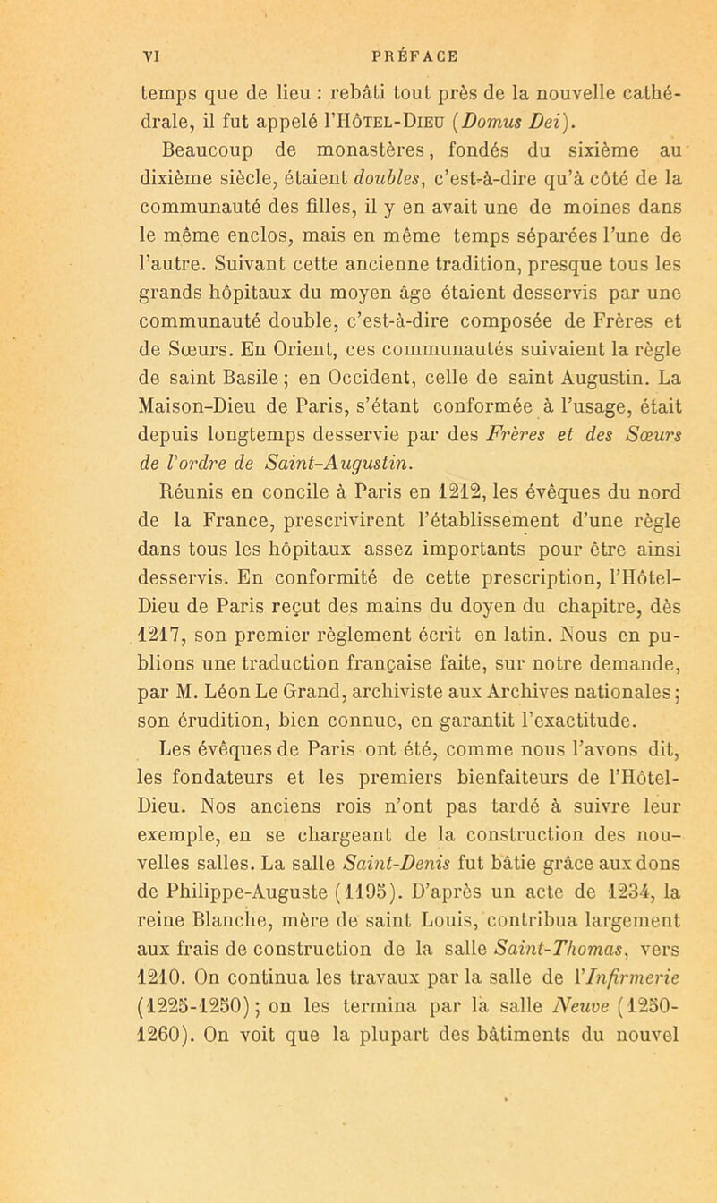 temps que de lieu : rebâti tout près de la nouvelle cathé- drale, il fut appelé I’IIôtel-Dieu [Domus Dei). Beaucoup de monastères, fondés du sixième au dixième siècle, étaient doubles, c’est-à-dire qu’à côté de la communauté des filles, il y en avait une de moines dans le même enclos, mais en même temps séparées l’une de l’autre. Suivant cette ancienne tradition, presque tous les grands hôpitaux du moyen âge étaient desservis par une communauté double, c’est-à-dire composée de Frères et de Sœurs. En Orient, ces communautés suivaient la règle de saint Basile ; en Occident, celle de saint Augustin. La Maison-Dieu de Paris, s’étant conformée à l’usage, était depuis longtemps desservie par des Frères et des Sœurs de l'ordre de Saint-Augustin. Réunis en concile à Paris en 1212, les évêques du nord de la France, prescrivirent l’établissement d’une règle dans tous les hôpitaux assez importants pour être ainsi desservis. En conformité de cette prescription, l’Hôtel- Dieu de Paris reçut des mains du doyen du chapitre, dès 1217, son premier règlement écrit en latin. Nous en pu- blions une traduction française faite, sur notre demande, par M. Léon Le Grand, archiviste aux Archives nationales ; son érudition, bien connue, en garantit l’exactitude. Les évêques de Paris ont été, comme nous l’avons dit, les fondateurs et les premiers bienfaiteurs de l’Hôtel- Dieu. Nos anciens rois n’ont pas tardé à suivre leur exemple, en se chargeant de la construction des nou- velles salles. La salle Saint-Denis fut bâtie grâce aux dons de Philippe-Auguste (1195). D’après un acte de 1234, la reine Blanche, mère de saint Louis, contribua largement aux frais de construction de la salle Saint-Thomas, vers 1210. On continua les travaux par la salle de l'Infirmerie (1225-1250); on les termina par la salle Neuve (1250- 1260). On voit que la plupart des bâtiments du nouvel