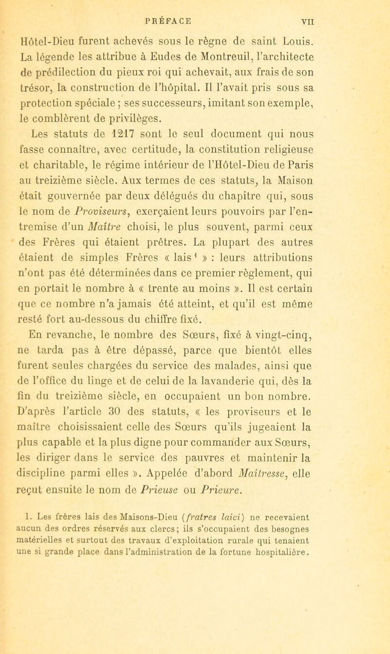 Hôtel-Dieu furent achevés sous le règne de saint Louis. La légende les attribue à Eudes de Montreuil, l’architecte de prédilection du pieux roi qui achevait, aux frais de son trésor, la construction de l’hôpital. Il l’avait pris sous sa protection spéciale ; ses successeurs, imitant son exemple, le comblèrent de privilèges. Les statuts de 1217 sont le seul document qui nous fasse connaître, avec certitude, la constitution religieuse et charitable, le régime intérieur de l’Hôtel-Dieu de Paris au treizième siècle. Aux termes de ces statuts, la Maison était gouvei'née par deux délégués du chapitre qui, sous le nom de Proviseurs^ exerçaient leurs pouvoirs par l’en- tremise d’un Maître choisi, le plus souvent, parmi ceux des Frères qui étaient prêtres. La plupart des autres étaient de simples Frères « lais ' » : leurs attributions n’ont pas été déterminées dans ce premier règlement, qui en portait le nombre à « trente au moins ». Il est certain que ce nombre n’a jamais été atteint, et qu’il est même resté fort au-dessous du chiffre fixé. En revanche, le nombre des Sœurs, fixé à vingt-cinq, ne tarda pas à être dépassé, parce que bientôt elles furent seules chargées du service des malades, ainsi que de l’office du linge et de celui de la lavanderie qui, dès la fin du treizième siècle, en occupaient un bon nombre. D’après l’article 30 des statuts, « les proviseurs et le maître choisissaient celle des Sœurs qu’ils Jugeaient la plus capable et la plus digne pour commander aux Sœurs, les diriger dans le service des pauvres et maintenir la discipline parmi elles ». Appelée d’abord Maîtresse, elle reçut ensuite le nom de Prieuse ou Prieure. 1. Les frères lais des Maisons-Dieu {fratres laid) ne recevaient aucun des ordres réservés aux clercs; ils s’occupaient des besognes matérielles et surtout des travaux d’exploitation rurale qui tenaient une si grande place dans l’administration de la fortune hospitalière.