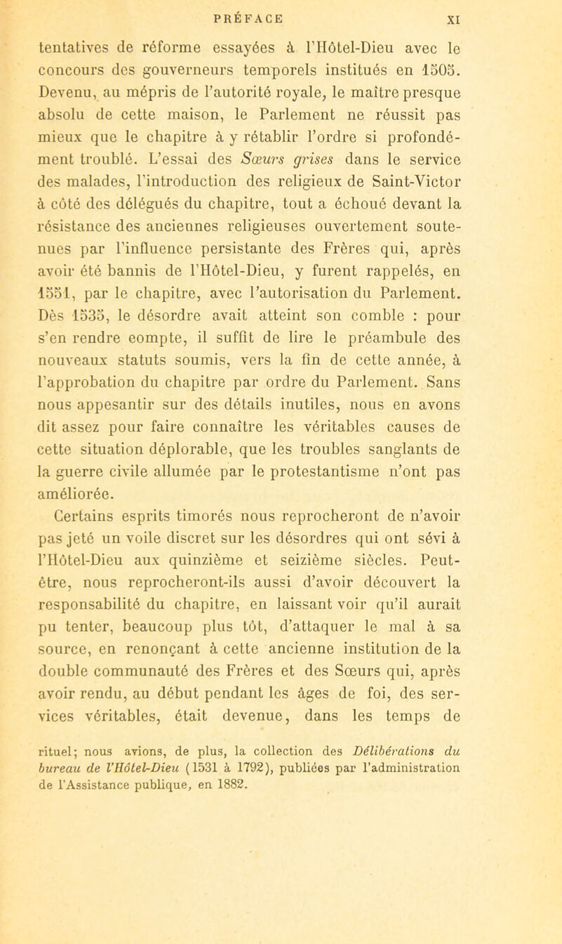 tentatives de réforme essayées à l’Hôtel-Dieu avec le concours des gouverneurs temporels institués en 1503. Devenu, au mépris de l’autorité royale, le maître presque absolu de cette maison, le Parlement ne réussit pas mieux que le chapitre à y rétablir l’ordre si profondé- ment troublé. L’essai des Sœurs gi'ises dans le service des malades, l’introduction des religieux de Saint-Victor à côté des délégués du chapitre, tout a échoué devant la résistance des anciennes religieuses ouvertement soute- nues par l’influence persistante des Frères qui, après avoir été bannis de l’Hôtel-Dieu, y furent rappelés, en 1331, par le chapitre, avec l’autorisation du Parlement. Dès 1333, le désordre avait atteint son comble : pour s’en rendre compte, il suffit de lire le préambule des nouveaux statuts soumis, vers la fin de cette année, à l’approbation du chapitre par ordre du Parlement. Sans nous appesantir sur des détails inutiles, nous en avons dit assez pour faire connaître les véritables causes de cette situation déplorable, que les troubles sanglants de la guerre civile allumée par le protestantisme n’ont pas améliorée. Certains esprits timorés nous reprocheront de n’avoir pas jeté un voile discret sur les désordres qui ont sévi à l’Hôtel-Dieu aux quinzième et seizième siècles. Peut- être, nous reprocheront-ils aussi d’avoir découvert la responsabilité du chapitre, en laissant voir qu’il aurait pu tenter, beaucoup plus tôt, d’attaquer le mal à sa source, en renonçant à cette ancienne institution de la double communauté des Frères et des Sœurs qui, après avoir rendu, au début pendant les âges de foi, des ser- vices véritables, était devenue, dans les temps de rituel; nous avions, de plus, la collection des Délibérations du bureau de VIIôleUDieu (1531 à 1792), publiées par l’administration de l’Assistance publique, en 1882.