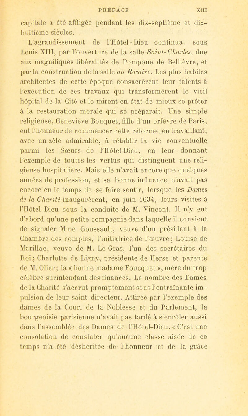 capitale a été affligée pendant les dix-septième et dix- huitième siècles. L’agrandissement de l'IIôtel-Dieu continua, sous Louis XIII, par l’ouverture de la salle Saint-Charles^ due aux magnifiques libéralités de Pompone de Bellièvre, et par la construction de la salle du Rosaire. Les plus habiles architectes de cette époque consacrèrent leur talents à l’exécution de ces travaux qui transformèrent le vieil hôpital de la Cité et le mirent en état de mieux se prêter à la restauration morale qui se préparait. Une simple religieuse, Geneviève Bouquet, fille d’un orfèvre de Paris, eut l’honneur de commencer cette réforme, en travaillant, avec un zèle admirable, à rétablir la vie conventuelle parmi les Sœurs de l’IIôtel-Dieu, en leur donnant l’exemple de toutes les vertus qui distinguent une reli- gieuse hospitalière. Mais elle n’avait encore que quelques années de profession, et sa bonne influence n’avait pas encore eu le temps de se faire sentir, lorsque les Dames de la Charité inaugurèrent, en juin 1634, leurs visites à l’IIôtel-Dieu sous la conduite de M. Vincent. Il n’y eut d’abord qu’une petite compagnie dans laquelle il convient de signaler Mme Goussault, veuve d’un président à la Chambre des comptes, l’initiatrice de l’œuvre ; Louise de Marillac, veuve de M. Le Gras, l’un des secrétaires du Roi.; Charlotte de Ligny, présidente de Herse et parente de M.Olier; la « bonne madame Foucquet », mère du trop célèbre surintendant des finances. Le nombre des Dames de la Charité s’accrut promptement sous l’entraînante im- pulsion de leur saint directeur. Attirée par l’exemple des dames de la Cour, de la Noblesse et du Parlement, la bourgeoisie parisienne n’avait pas tardé à s’enrôler aussi dans l’assemblée des Dames de l’IIôtel-Dieu. « C’est une consolation de constater qu’aucune classe aisée de ce temps n’a été déshéritée de l’honneur et de la gr.âce