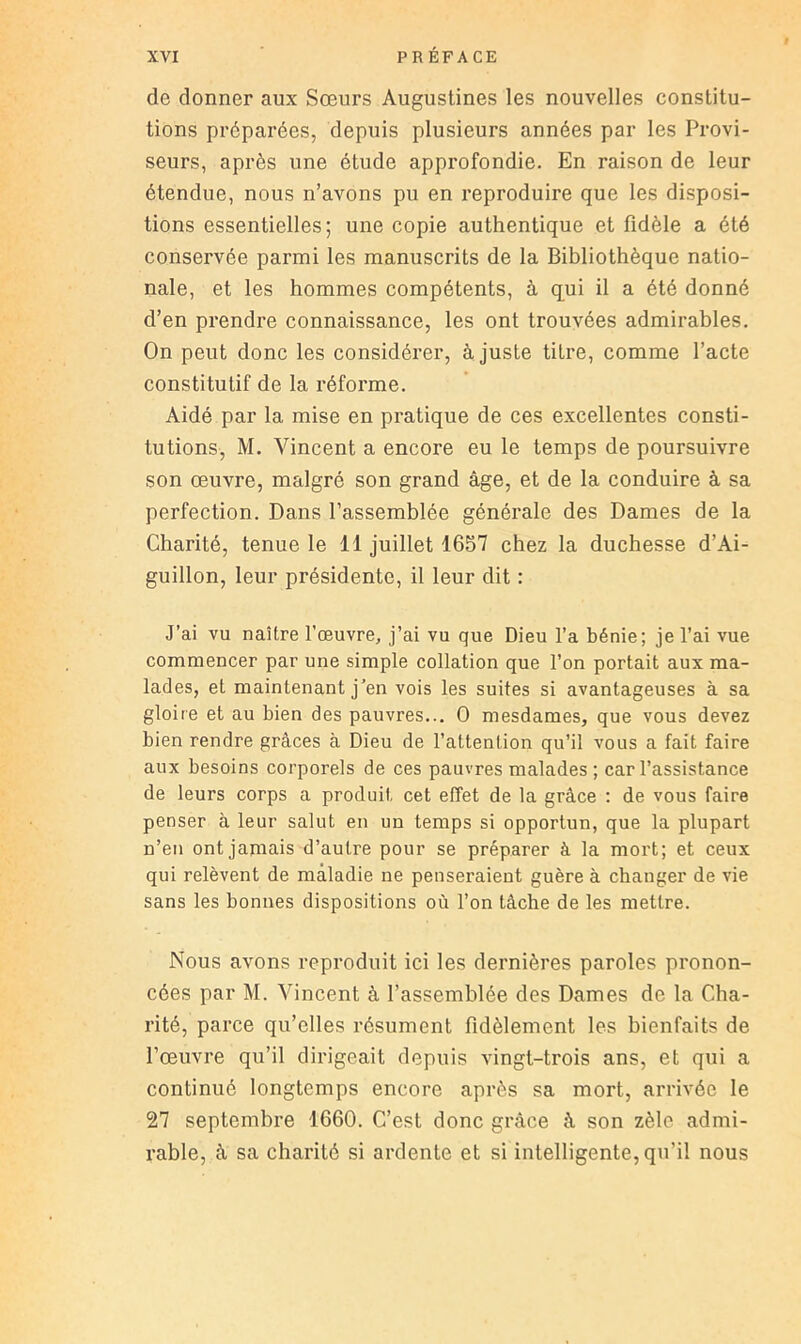 de donner aux Soeurs Augustines les nouvelles constitu- tions préparées, depuis plusieurs années par les Provi- seurs, après une étude approfondie. En raison de leur étendue, nous n’avons pu en reproduire que les disposi- tions essentielles; une copie authentique et fidèle a été conservée parmi les manuscrits de la Bibliothèque natio- nale, et les hommes compétents, à q^ui il a été donné d’en prendre connaissance, les ont trouvées admirables. On peut donc les considérer, à juste titre, comme l’acte constitutif de la réforme. Aidé par la mise en pratique de ces excellentes consti- tutions, M. Vincent a encore eu le temps de poursuivre son œuvre, malgré son grand âge, et de la conduire à sa perfection. Dans l’assemblée générale des Dames de la Charité, tenue le 11 juillet 1657 chez la duchesse d’Ai- guillon, leur présidente, il leur dit : J’ai vu naître l’œuvre, j’ai vu que Dieu l’a bénie; je l’ai vue commencer par une simple collation que l’on portait aux ma- lades, et maintenant j’en vois les suites si avantageuses à sa gloire et au bien des pauvres... O mesdames, que vous devez bien rendre grâces à Dieu de l’attention qu’il vous a fait faire aux besoins corporels de ces pauvres malades; car l’assistance de leurs corps a produit cet effet de la grâce ; de vous faire penser à leur salut en un temps si opportun, que la plupart n’en ont jamais d’autre pour se préparer à la mort; et ceux qui relèvent de maladie ne penseraient guère à changer de vie sans les bonnes dispositions où l’on tâche de les mettre. Nous avons reproduit ici les dernières paroles pronon- cées par M. Vincent à l’assemblée des Dames de la Cha- rité, parce qu’elles résument fidèlement les bienfaits de l’œuvre qu’il dirigeait depuis vingt-trois ans, et qui a continué longtemps encore après sa mort, arrivée le 27 septembre 1660. C’est donc grâce à son zèle admi- rable, â sa charité si ardente et si intelligente, qu’il nous