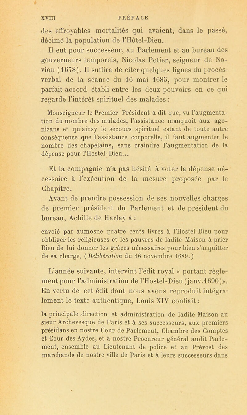 des effroyables mortalités qui avaient, dans le passé, décimé la population de l’Hôtel-Dieu. Il eut pour successeur, au Parlement et au bureau des gouverneurs temporels, Nicolas Potier, seigneur de No- vion (1678). Il suffira de citer quelques lignes du procès- verbal de la séance du 16 mai 1683, pour montrer le parfait accord établi entre les deux pouvoirs en ce qui regarde l’intérêt spirituel des malades : Monseigneur le Premier Président a dit que, vu f augmenta- tion du nombre des malades, l’assistance manquoit aux ago- nizans et qu’ainsy le secours spirituel estant de toute autre conséquence que l’assistance corporelle, il faut augmenter le nombre des chapelains, sans craindre l’augmentation de la dépense pour l’Hostel-Dieu... Et la compagnie n’a pas hésité à voter la dépense né- cessaire à l’exécution de la mesure proposée par le Chapitre. Avant de prendre possession de ses nouvelles charges de premier président du Parlement et de président du bureau, Achille de Harlay a : envoié par aumosne quatre cents livres à l'Hostel-Dieu pour obbliger les religieuses et les pauvres de ladite Maison à prier Dieu de lui donner les grâces nécessaires pour bien s’acquitter de sa charge. {Délibération du 16 novembre 1689.) L’année suivante, intervint l’édit royal « portant règle- ment pour l’administration de l’Hostel-Dieu (janv.1690))). En vertu de cet édit dont nous avons reproduit intégra- lement le texte authentique, Louis XIV confiait : la principale direction et administration de ladite Maison au sieur Archevesque de Paris et à ses successeurs, aux premiers présidans en nostre Cour de Parlemeut, Chambre des Comptes et Cour des Aydes, et à nostre Procureur général audit Parle- ment, ensemble au Lieutenant de police et au Prévost des marchands de nostre ville de Paris et à leurs successeurs dans