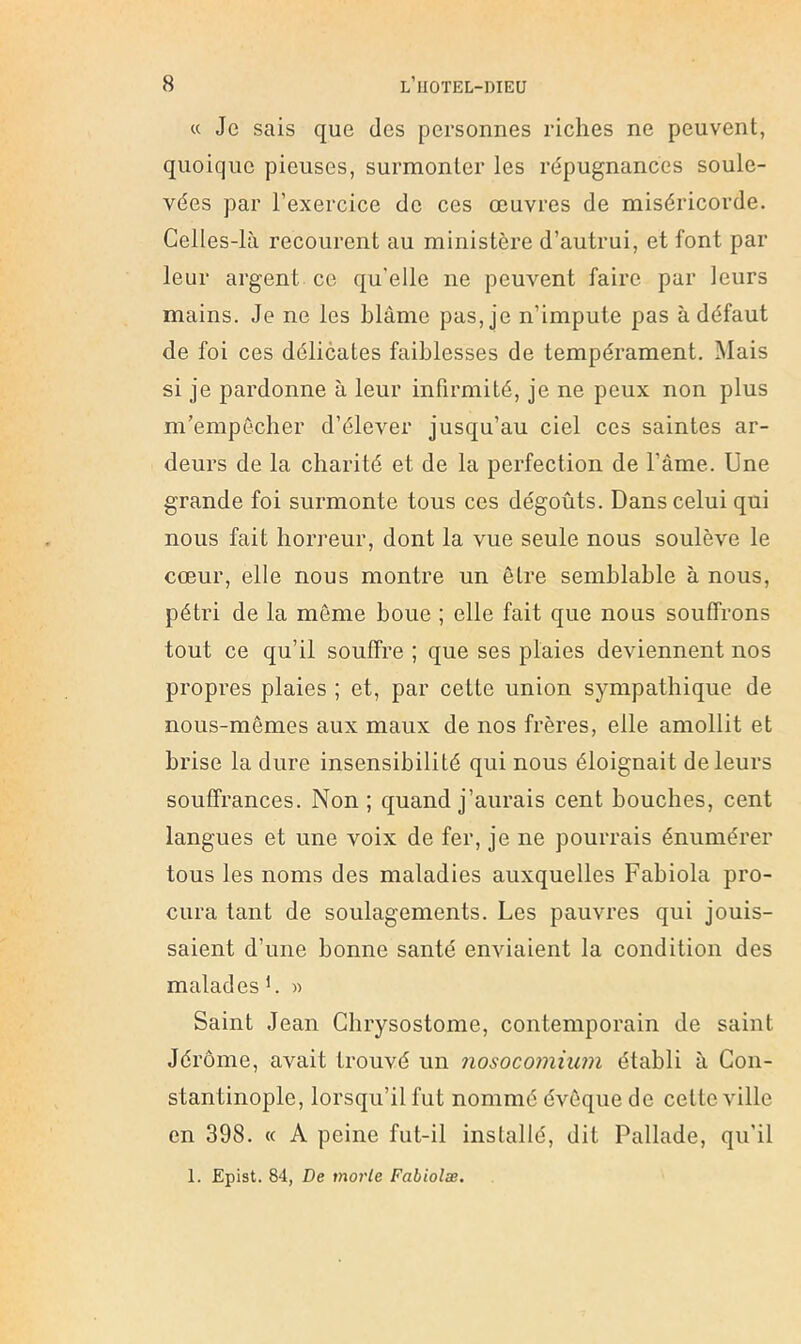 « Je sais que des personnes riches ne peuvent, quoique pieuses, surmonter les répugnances soule- vées par l’exercice de ces œuvres de miséricorde. Celles-là recourent au ministère d’autrui, et font par leur argent ce qu’elle ne peuvent faire pur leurs mains. Je ne les blâme pas, je n’impute pas à défaut de foi ces délicates faiblesses de tempérament. Mais si je pardonne à leur infirmité, je ne peux non plus m’empêcher d’élever jusqu’au ciel ces saintes ar- deurs de la charité et de la perfection de l’âme. Une grande foi surmonte tous ces dégoûts. Dans celui qui nous fait horreur, dont la vue seule nous soulève le cœur, elle nous montre un être semblable à nous, pétri de la môme boue ; elle fait que nous souffrons tout ce qu’il souffre ; que ses plaies deviennent nos propres plaies ; et, par cette union sympathique de nous-mêmes aux maux de nos frères, elle amollit et brise la dure insensibilité qui nous éloignait de leurs souffrances. Non ; quand j’aurais cent bouches, cent langues et une voix de fer, je ne pourrais énumérer tous les noms des maladies auxquelles Fabiola pro- cura tant de soulagements. Les pauvres qui jouis- saient d’une bonne santé enviaient la condition des malades '. » Saint Jean Chrysostome, contemporain de saint Jérôme, avait trouvé un nosocomium établi à Con- stantinople, lorsqu’il fut nommé évêque de cette ville en 398. « A peine fut-il installé, dit Pallade, qu’il 1. Epist. 84, De morte Fabiolæ,