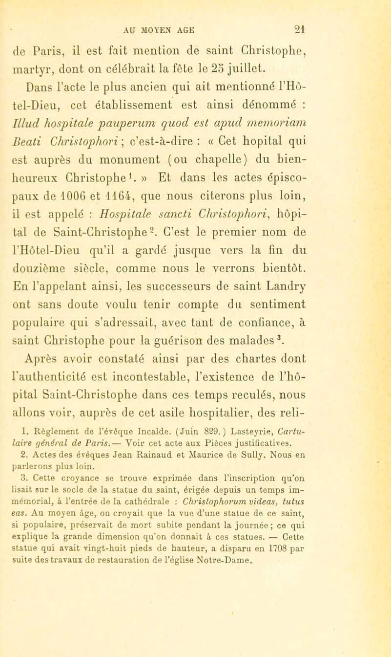 de Paris, il est fait mention de saint Christophe, martyr, dont on célébrait la fête le 25 juillet. Dans Pacte le plus ancien qui ait mentionné PHô- tel-Dieu, cet établissement est ainsi dénommé : Illud hospitale pauperum quod est apiid memoriam Beati Christophori ; c’est-à-dire : « Cet hôpital qui est auprès du monument (ou chapelle) du bien- heureux Christophe h » Et dans les actes épisco- paux de 1006 et 1164, que nous citerons plus loin, il est appelé : Hospitale sancti Christophori, hôpi- tal de Saint-Christophe*. C’est le premier nom de l’Hôtel-Dieu qu’il a gardé jusque vers la fin du douzième siècle, comme nous le verrons bientôt. En l’appelant ainsi, les successeurs de saint Landry ont sans doute voulu tenir compte du sentiment populaire qui s’adressait, avec tant de confiance, à saint Christophe pour la guérison des malades Après avoir constaté ainsi par des chartes dont l'authenticité est incontestable, l’existence de l’hô- pital Saint-Christophe dans ces temps reculés, nous allons voir, auprès de cet asile hospitalier, des reli- 1. Règlement de l’évéque Incalde. (Juin 829.) Lasteyrie, Cavtu- laire général de Paris.— Voir cet acte aux Pièces justificatives. 2. Actes des évêques Jean Rainaud et Maurice de Sully. Nous en parlerons plus loin. 3. Cette croyance se trouve exprimée dans l’inscription qu’on lisait sur le socle de la statue du ^aint, érigée depuis un temps im- mémorial, à l’entrée de la cathédrale : Chrislophorum videas, tutus eas. Au moyen âge, on croyait que la vue d’une statue de ce saint, si populaire, préservait de mort subite pendant la journée; ce qui explique la grande dimension qu’on donnait à ces statues. — Cette statue qui avait vingt-huit pieds de hauteur, a disparu en 1708 par suite des travaux de restauration de l’église Notre-Dame.