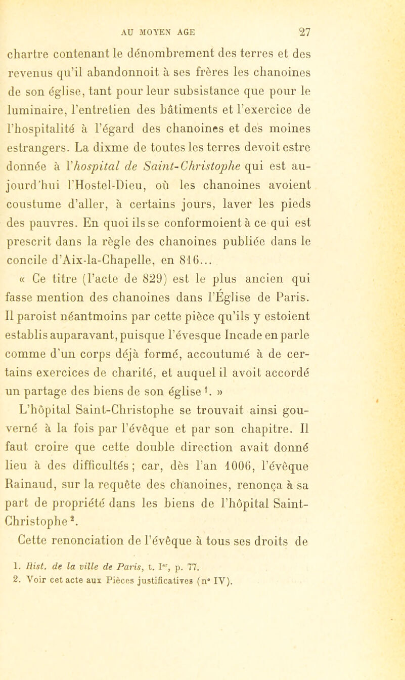 chartre contenant le dénombrement des terres et des revenus qu’il abandonnoit à ses frères les chanoines de son église, tant pour leur subsistance que pour le luminaire, l’entretien des bâtiments et l’exercice de l’hospitalité à l’égard des chanoines et des moines estrangers. La dixme de toutes les terres devoitestre donnée à Vhospital de Saint-Christophe qui est au- jourd’hui l’Hostel-Dieu, où les chanoines avoient coustume d’aller, à certains jours, laver les pieds des pauvres. En quoi ils se conformoient à ce qui est prescrit dans la règle des chanoines publiée dans le concile d’Aix-la-Chapelle, en 816... « Ce titre (l’acte de 829) est le plus ancien qui r fasse mention des chanoines dans l’Eglise de Paris. 11 paroist néantmoins par cette pièce qu’ils y estoient establis auparavant, puisque l’évesque Incade en parle comme d’un corps déjà formé, accoutumé à de cer- tains exercices de charité, et auquel il avoit accordé un partage des biens de son église '. » L’hôpital Saint-Christophe se trouvait ainsi gou- verné à la fois par l’évêque et par son chapitre. Il faut croire que cette double direction avait donné lieu à des difficultés; car, dès l’an 1006, l’éveque Rainaud, sur la requête des chanoines, renonça à sa part de propriété dans les biens de l’hôpital Saint- Christophe Cette renonciation de l’évêque à tous ses droits de 1. de la ville de Paris, t. I, p. 77. 2. Voir cet acte aux Pièces justificatives (n“ IV).