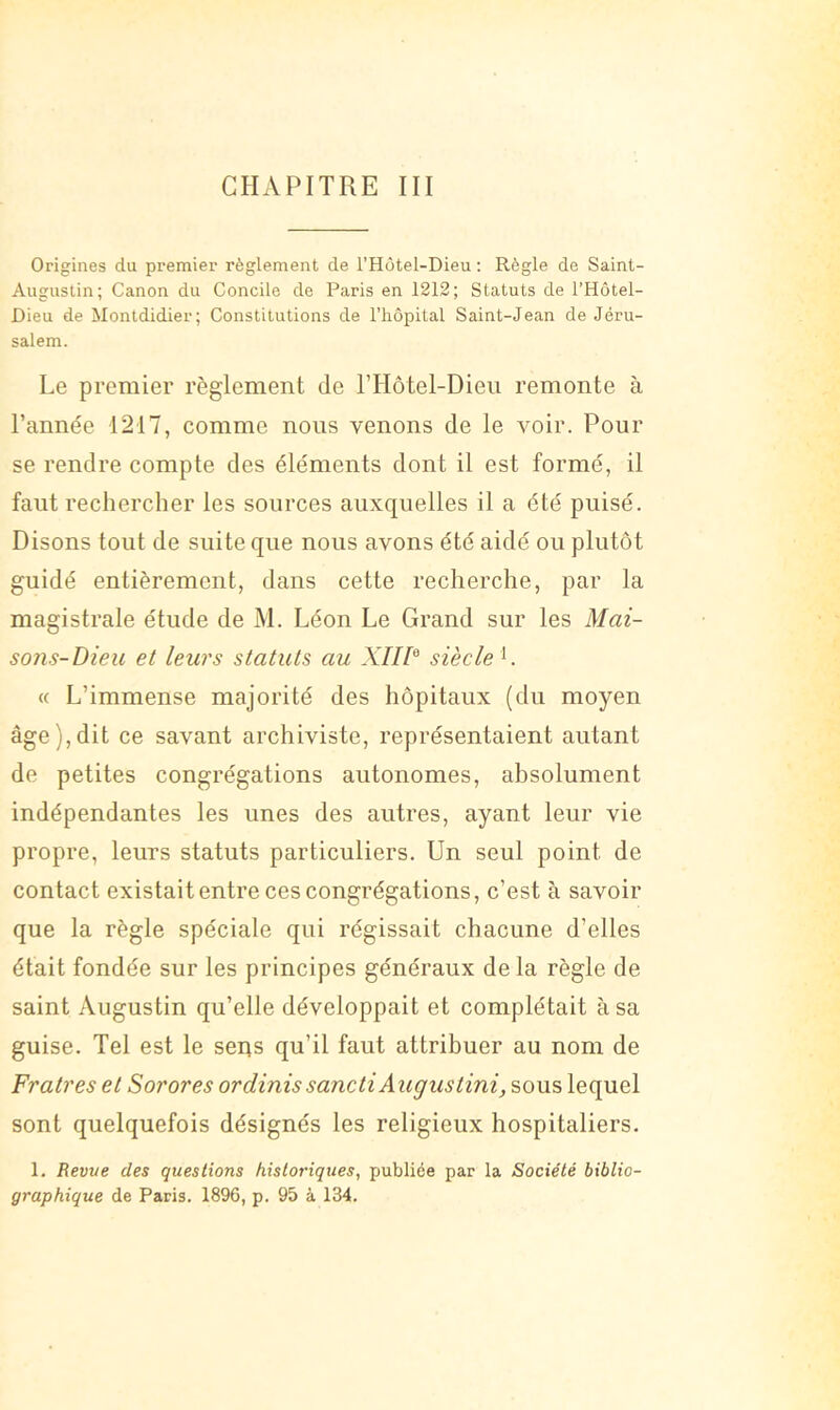 CHAPITRE III Origines du premier règlement de l’Hôtel-Dieu ; Règle de Saint- Augustin; Canon du Concile de Paris en 1212; Statuts de l’Hôtel- Dieu de Montdidier; Constitutions de l’iiôpital Saint-Jean de Jéru- salem. Le premier règlement de l’Hôtel-Dieii remonte à l’année 1217, comme nous venons de le voir. Pour se rendre compte des éléments dont il est formé, il faut rechercher les sources auxquelles il a été puisé. Disons tout de suite que nous avons été aidé ou plutôt guidé entièrement, dans cette recherche, par la magistrale étude de M. Léon Le Grand sur les Mai- sons-Dieu et leurs statuts au XIID siècle ^. « L’immense majorité des hôpitaux (du moyen âge),dit ce savant archiviste, représentaient autant de petites congrégations autonomes, absolument indépendantes les unes des autres, ayant leur vie propre, leurs statuts particuliers. Un seul point de contact existait entre ces congrégations, c’est à savoir que la règle spéciale qui régissait chacune d’elles était fondée sur les principes généraux de la règle de saint Augustin qu’elle développait et complétait à sa guise. Tel est le seiis qu’il faut attribuer au nom de Fratres et Sorores ordinissanctiAugustini, sous lequel sont quelquefois désignés les religieux hospitaliers. 1. Revve des questions historiques, publiée par la Société biblio- graphique de Paris. 1896, p. 95 à 134.