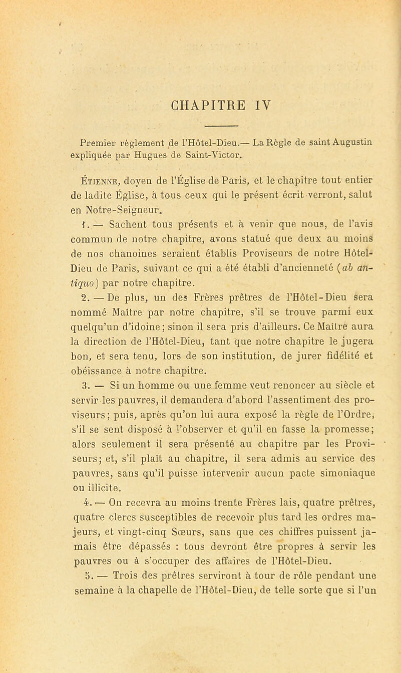 CHAPITRE IV Premier règlement de l’Hôtel-Dieu.— La Règle de saint Augustin expliquée par Hugues de Saint-Victor. Étienne, doyen de l’Église de Paris, et le chapitre tout entier de ladite Église, à tous ceux qui le présent écrit verront, salut en Notre-Seigneur. 1. — Sachent tous présents et à venir que nous, de l’avis commun de notre chapitre, avons statué que deux au moins de nos chanoines seraient établis Proviseurs de notre Hôtel- Dieu de Paris, suivant ce qui a été établi d’ancienneté (ab an~ tiquo) par notre chapitre. 2. — De plus, un des Frères prêtres de l’Hôtel-Dieu sera nommé Maître par notre chapitre, s’il se trouve parmi eux quelqu’un d’idoine; sinon il sera pris d’ailleurs. Ce Maître aura la direction de l’Hôtel-Dieu, tant que notre chapitre le jugera bon, et sera tenu, lors de son institution, de jurer fidélité et obéissance à notre chapitre. 3. — Si un homme ou une femme veut renoncer au siècle et servir les pauvres, il demandera d’abord l’assentiment des pro- viseurs; puis, après qu’on lui aura exposé la règle de l’Ordre, s’il se sent disposé à l’observer et qu’il en fasse la promesse; alors seulement il sera présenté au chapitre par les Provi- seurs; et, s’il plaît au chapitre, il sera admis au service des pauvres, sans qu’il puisse intervenir aucun pacte simoniaque ou illicite. 4. — On recevra au moins trente Frères lais, quatre prêtres, quatre clercs susceptibles de recevoir plus tard les ordres ma- jeurs, et vingtrcinq Sœurs, sans que ces chilfres puissent ja- mais être dépassés : tous devront être propres à servir les pauvres ou à s’occuper des affaires de l’Hôtel-Dieu. 5. — Trois des prêtres serviront à tour de rôle pendant une semaine à la chapelle de l’Hôtel-Dieu, de telle sorte que si l’un