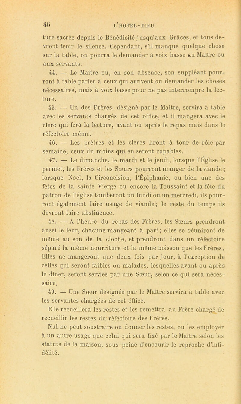 ture sacrée depuis le Bénédicité jusqu’aux Grâces, et tous de- vront tenir le silence. Cependant, s’il manque quelque chose sur la table, on pourra le demander à voix basse au Maître ou aux servants. 44. — Le Maître ou, en son absence, son suppléant pour- ront à table parler à ceux qui arrivent ou demander les choses nécessaires, mais à voix basse pour ne pas interrompre la lec- ture. 45. — Un des Frères, désigné par le Maître, servira à table avec les servants chargés de cet office, et il mangera avec le clerc qui fera la lecture, avant ou après le repas mais dans le réfectoire même. 46. — Les prêtres et les clercs liront à tour de rôle par semaine, ceux du moins qui en seront capables. 47. — Le dimanche, le mardi et le jeudi, lorsque l’Église le permet, les Frères et les Sœurs pourront manger de la viande; lorsque Noël, la Circoncision, l’Épiphanie, ou bien une des fêtes de la sainte Vierge ou encore la Toussaint et la fête du patron de l’église tomberont un lundi ou un mercredi, ils pour- ront également faire usage de viande; le reste du temps ils devront faire abstinence. 4iS. — A l’heure du repas des Frères, les Sœurs prendront aussi le leur, chacune mangeant à part; elles se réuniront de même au son de la cloche, et prendront dans un réfectoire séparé la même nourriture et la même boisson que les Frères. Elles ne mangeront que deux fois par jour, à l’exception de celles qui seront faibles ou malades, lesquelles avant ou après le dîner, seront servies par une Sœui‘, selon ce qui sera néces- saire. 49. — Une Sœur désignée par le Maître servira à table avec les servantes chargées de cet office. Elle recueillera les restes et les remettra au Frère chargé de recueillir les restes du réfectoire des Frères. Nul ne peut soustraire ou donner les restes, ou les employer à un autre usage que celui qui sera fixé par le Maître selon les statuts de la maison, sous peine d’encourir le reproche d’infi- délité.