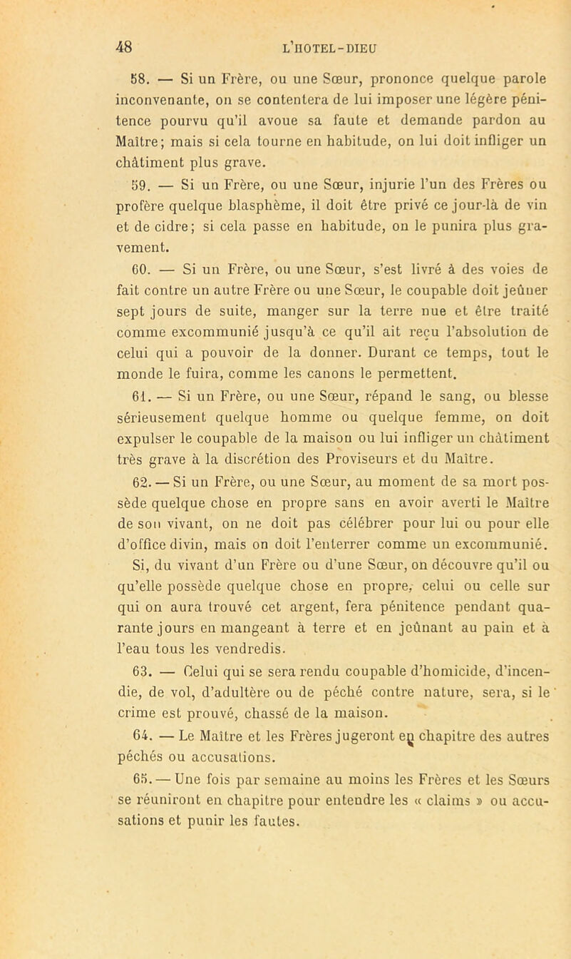 58. — Si un Frère, ou une Sœur, prononce quelque parole inconvenante, on se contentera de lui imposer une légère péni- tence pourvu qu’il avoue sa faute et demande pardon au Maître; mais si cela tourne en habitude, on lui doit infliger un châtiment plus grave. 59. — Si un Frère, ou une Sœur, injurie l’un des Frères ou profère quelque blasphème, il doit être privé ce jour-là de vin et de cidre; si cela passe en habitude, on le punira plus gra- vement. 60. — Si un Frère, ou une Sœur, s’est livré à des voies de fait contre un autre Frère ou une Sœur, le coupable doit jeûuer sept jours de suite, manger sur la terre nue et être traité comme excommunié jusqu’à ce qu’il ait reçu l’absolution de celui qui a pouvoir de la donner. Durant ce temps, tout le monde le fuira, comme les canons le permettent. 61. — Si un Frère, ou une Sœur, répand le sang, ou blesse sérieusement quelque homme ou quelque femme, on doit expulser le coupable de la maison ou lui infliger un châtiment très grave à la discrétion des Proviseurs et du Maître. 62. — Si un Frère, ou une Sœur, au moment de sa mort pos- sède quelque chose en propre sans en avoir averti le Maître de sou vivant, on ne doit pas célébrer pour lui ou pour elle d’office divin, mais on doit l’enterrer comme un excommunié. Si, du vivant d’un Frère ou d’une Sœur, on découvre qu’il ou qu’elle possède quelque chose en propre, celui ou celle sur qui on aura trouvé cet argent, fera pénitence pendant qua- rante jours en mangeant à terre et en jeûnant au pain et à l’eau tous les vendredis. 63. — Celui qui se sera rendu coupable d’homicide, d’incen- die, de vol, d’adultère ou de péché contre nature, sera, si le crime est prouvé, chassé de la maison. 64. — Le Maître et les Frères jugeront eç chapitre des autres péchés ou accusations. 65. — Une fois par semaine au moins les Frères et les Sœurs se réuniront en chapitre pour entendre les « daims n ou accu- sations et punir les fautes.