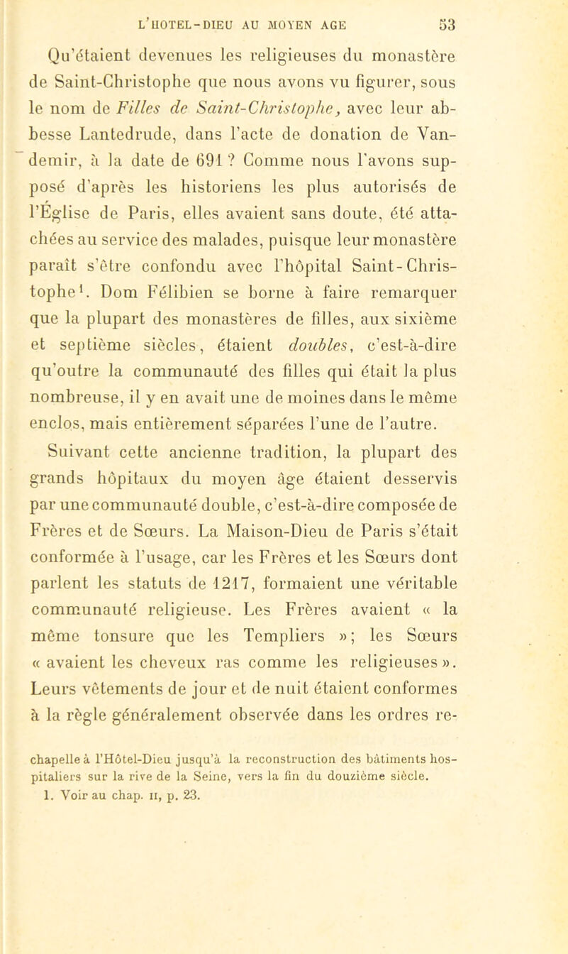 Qu’dtaient devenues les religieuses du monastère de Saint-Christophe que nous avons vu figurer, sous le nom de Filles de Sahit-Clirislophe, avec leur ab- besse Lantedrude, dans l’acte de donation de Van- demir, à la date de 691 ? Comme nous l'avons sup- posé d’après les historiens les plus autorisés de l’Église de Paris, elles avaient sans doute, été atta- chées au service des malades, puisque leur monastère paraît s’ètre confondu avec riiôpital Saint-Chris- tophe*. Dom Félibien se borne à faire remarquer que la plupart des monastères de filles, aux sixième et septième siècles, étaient doubles, c’est-à-dire qu’outre la communauté des filles qui était la plus nombreuse, il y en avait une de moines dans le môme enclos, mais entièrement séparées l’une de l’autre. Suivant cette ancienne tradition, la plupart des grands hôpitaux du moyen âge étaient desservis par une communauté double, c’est-à-dire composée de Frères et de Sœurs. La Maison-Dieu de Paris s’était conformée à l’usage, car les Frères et les Sœurs dont parlent les statuts de 1217, formaient une véritable communauté religieuse. Les Frères avaient u la même tonsure que les Templiers »; les Sœurs « avaient les cheveux ras comme les religieuses». Leurs vêtements de jour et de nuit étaient conformes à la règle généralement observée dans les ordres re- chapelleà l’Hôtel-Dieu jusqu’à la reconstruction des bâtiments hos- pitaliers sur la rive de la Seine, vers la fin du douzième siècle. 1. Voir au chap. ii, p. 23.