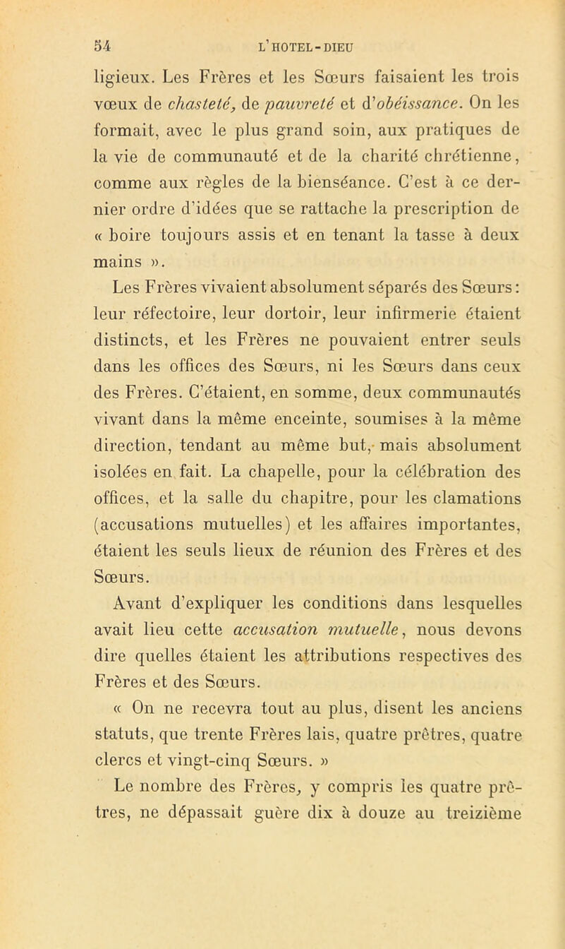 ligieiix. Les Frères et les Sœurs faisaient les trois vœux de chasteté, de 'pauvreté et à'obéissance. On les formait, avec le plus grand soin, aux pratiques de la vie de communauté et de la charité chrétienne, comme aux règles de la bienséance. C’est à ce der- nier ordre d’idées que se rattache la prescription de « boire toujours assis et en tenant la tasse à deux mains ». Les Frères vivaient absolument séparés des Sœurs : leur réfectoire, leur dortoir, leur infirmerie étaient distincts, et les Frères ne pouvaient entrer seuls dans les offices des Sœurs, ni les Sœurs dans ceux des Frères. C’étaient, en somme, deux communautés vivant dans la même enceinte, soumises à la même direction, tendant au même but,- mais absolument isolées en fait. La chapelle, pour la célébration des offices, et la salle du chapitre, pour les clamations (accusations mutuelles) et les affaires importantes, étaient les seuls lieux de réunion des Frères et des Sœurs. Avant d’expliquer les conditions dans lesqnelles avait lieu cette accusation mutuelle, nous devons dire quelles étaient les attributions respectives des Frères et des Sœurs. « On ne recevra tout au plus, disent les anciens statuts, que trente Frères lais, quatre prêtres, quatre clercs et vingt-cinq Sœurs. » Le nombre des Frères, y compris les quatre prê- tres, ne dépassait guère dix à douze au treizième