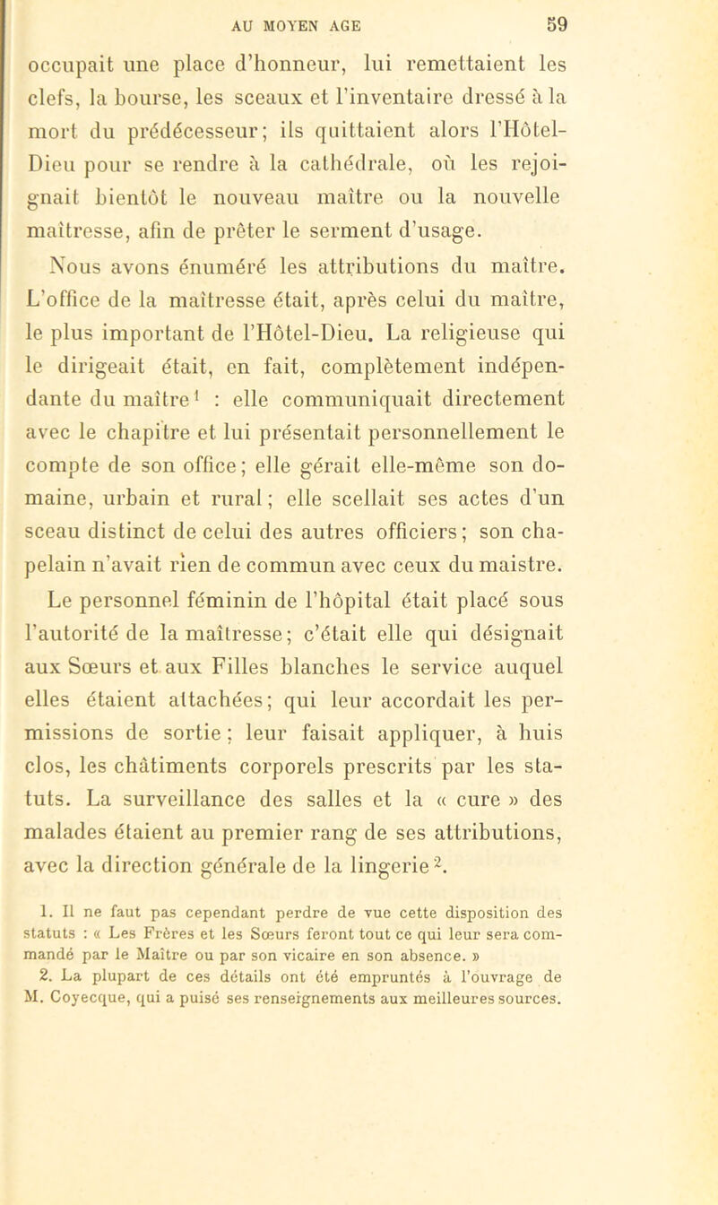 occupait une place d’honneur, lui remettaient les clefs, la bourse, les sceaux et l’inventaire dressé à la mort du prédécesseur; ils quittaient alors l’Hôtel- Dieu pour se rendre à la cathédrale, où les rejoi- gnait bientôt le nouveau maître ou la nouvelle maîtresse, afin de prêter le serment d’usage. Nous avons énuméré les attributions du maître. L’office de la maîtresse était, après celui du maître, le plus important de l’Hôtel-Dieu. La religieuse qui le dirigeait était, en fait, complètement indépen- dante du maître ' : elle communiquait directement avec le chapitre et lui présentait personnellement le compte de son office; elle gérait elle-même son do- maine, urbain et rural; elle scellait ses actes d’un sceau distinct de celui des autres officiers; son cha- pelain n’avait rien de commun avec ceux du maistre. Le personnel féminin de l’hôpital était placé sous l’autorité de la maîtresse; c’était elle qui désignait aux Sœurs et aux Filles blanches le service auquel elles étaient attachées; qui leur accordait les per- missions de sortie ; leur faisait appliquer, à huis clos, les châtiments corporels prescrits par les sta- tuts. La surveillance des salles et la « cure » des malades étaient au premier rang de ses attributions, avec la direction générale de la lingerie 1. Il ne faut pas cependant perdre de vue cette disposition des statuts : « Les Frères et les Sœurs feront tout ce qui leur sera com- mandé par le Maître ou par son vicaire en son absence. » 2. La plupart de ces details ont été empruntés à l’ouvrage de M. Coyecque, qui a puisé ses renseignements aux meilleures sources.