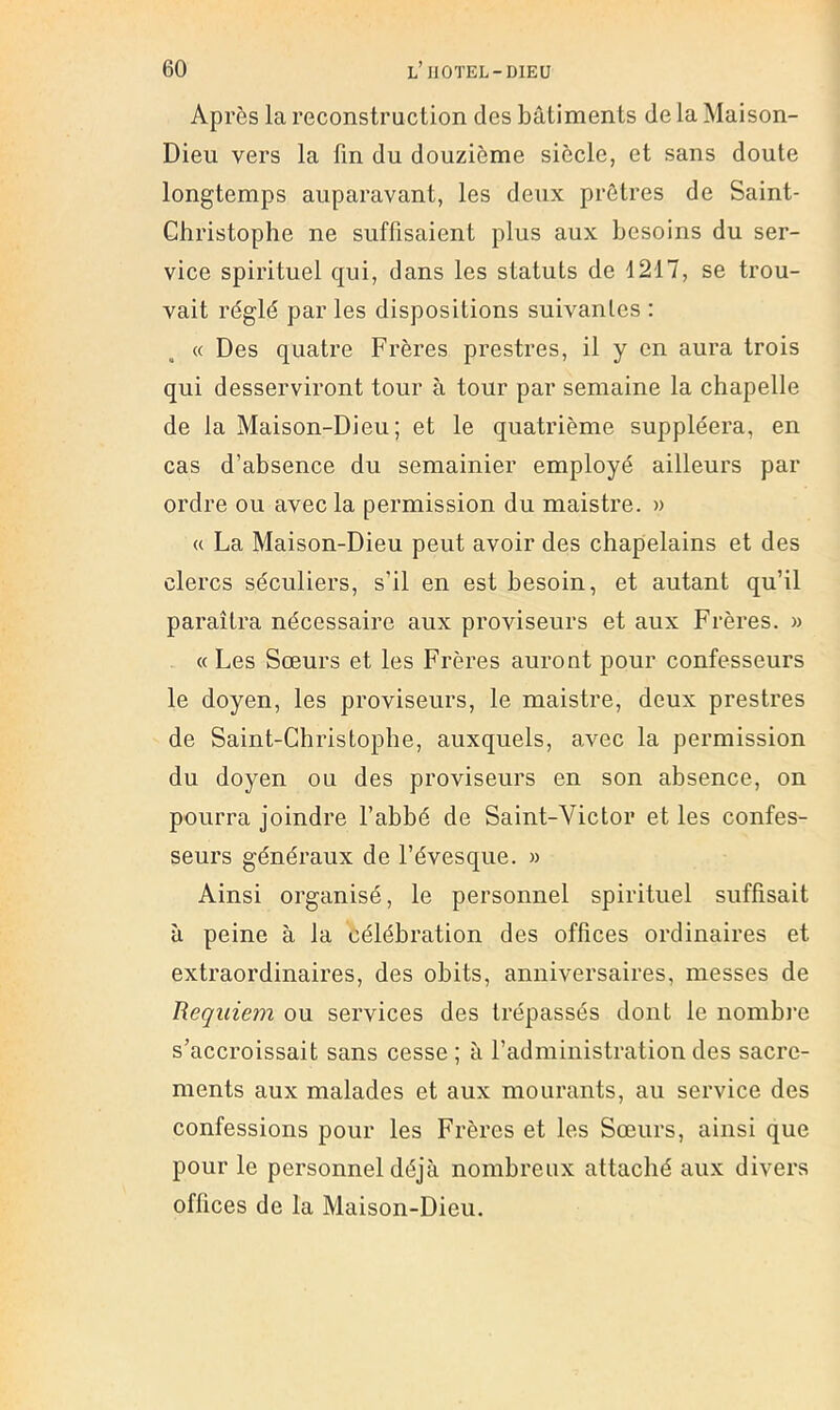 Après la reconstruction des bâtiments de la Maison- Dieu vers la fin du douzième siècle, et sans doute longtemps auparavant, les deux prêtres de Saint- Christophe ne suffisaient plus aux besoins du ser- vice spirituel qui, dans les statuts de 1217, se trou- vait réglé par les dispositions suivantes : « Des quatre Frères prestres, il y en aura trois qui desserviront tour à tour par semaine la chapelle de la Maison-Dieu; et le quatrième suppléera, en cas d’absence du semainier employé ailleurs par ordre ou avec la permission du maistre. » « La Maison-Dieu peut avoir des chapelains et des clercs séculiers, s’il en est besoin, et autant qu’il paraîtra nécessaire aux proviseurs et aux Frères. » « Les Sœurs et les Frères auront pour confesseurs le doyen, les proviseurs, le maistre, deux prestres de Saint-Christophe, auxquels, avec la permission du doyen ou des proviseurs en son absence, on pourra joindre l’abbé de Saint-Victor et les confes- seurs généraux de Lévesque. » Ainsi organisé, le personnel spirituel suffisait à peine à la célébration des offices ordinaires et extraordinaires, des obits, anniversaires, messes de Requiem ou services des trépassés dont le nombre s’accroissait sans cesse; à l’administration des sacre- ments aux malades et aux mourants, au service des confessions pour les Frères et les Sœurs, ainsi que pour le personnel déjà nombreux attaché aux divers offices de la Maison-Dieu.