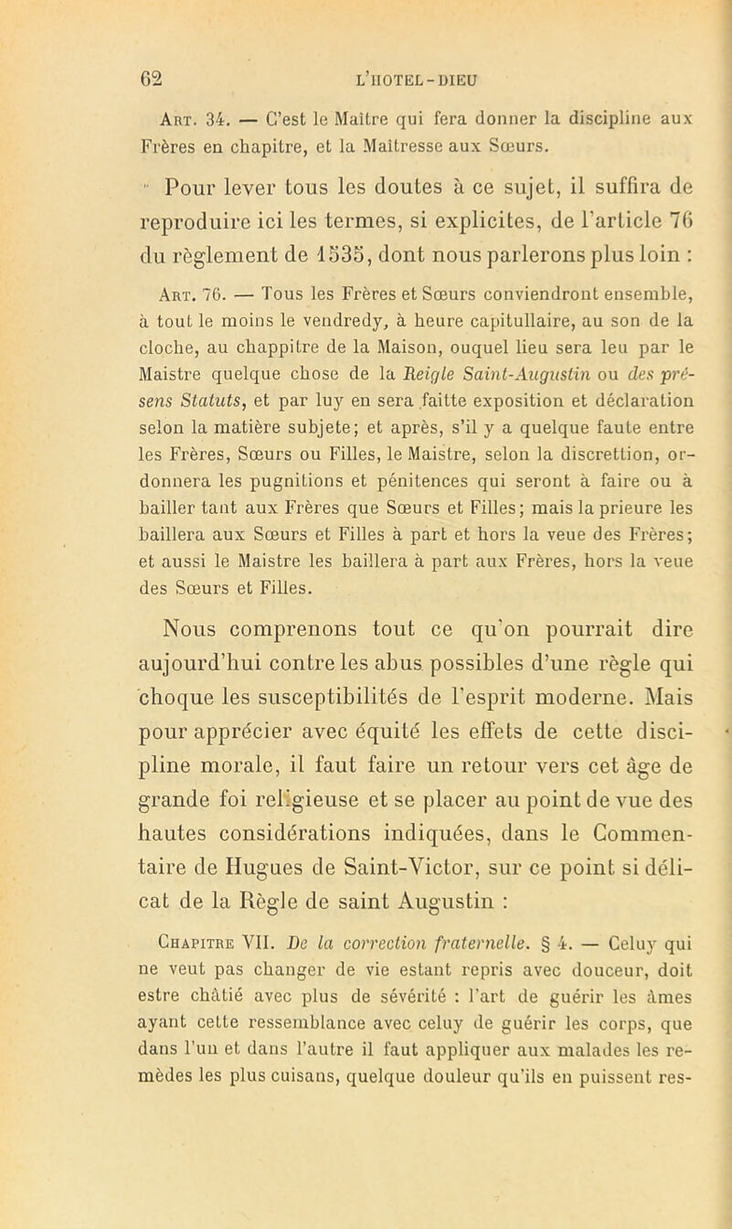 Art. 34. — C’est le Maître qui fera donner la discipline aux Frères en chapitre, et la Maîtresse aux Sœurs. '• Pour lever tous les doutes à ce sujet, il suffira de reproduire ici les termes, si explicites, de l’article 76 du règlement de 1S35, dont nous parlerons plus loin : Art. 76. — Tous les Frères et Sœurs conviendront ensemble, à tout le moins le vendredy, à heure capitullaire, au son de la cloche, au chappitre de la Maison, ouquel lieu sera leu par le Maistre quelque chose de la Reigle Saint-Augustin ou des pré- sens Statuts, et par luj'’ en sera faitte exposition et déclaration selon la matière subjete; et après, s’il j a quelque faute entre les Frères, Sœurs ou Filles, le Maistre, selon la discrettion, or- donnera les pugnitions et pénitences qui seront à faire ou à bailler tant aux Frères que Sœurs et Filles; mais la prieure les baillera aux Sœurs et Filles à part et hors la veue des Frères; et aussi le Maistre les baillera à part aux Frères, hors la veue des Sœurs et Filles. Nous comprenons tout ce qu'on pourrait dire aujourd’hui contrôles abus possibles d’une règle qui choque les susceptibilités de l’esprit moderne. Mais pour apprécier avec équité les effets de cette disci- pline morale, il faut faire un retour vers cet âge de grande foi religieuse et se placer au point de vue des hautes considérations indiquées, dans le Commen- taire de Hugues de Saint-Victor, sur ce point si déli- cat de la Règle de saint Augustin : Chapitre VIL De la correction fraternelle. § 4. — Celuy qui ne veut pas changer de vie estant repris avec douceur, doit estre châtié avec plus de sévérité : l’art de guérir les âmes ayant cette ressemblance avec celuy de guérir les corps, que dans Fun et dans l’autre il faut appliquer aux malades les re- mèdes les plus cuisans, quelque douleur qu’ils en puissent res-