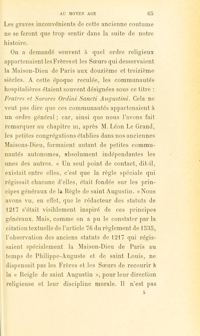 Les graves inconvénients de cette ancienne coutume ne se feront que trop sentir dans la suite de notre histoire. On a demandé souvent à quel ordre religieux appartenaient les Frères et les Sœurs qui desservaient la Maison-Dieu de Paris aux douzième et treizième siècles. A cette époque reculée, les communautés hospitalières étaient souvent désignées sous ce titre ; Frah'es et Sorores Ordini Sancti Augustini. Cela ne veut pas dire que ces communautés appartenaient à un ordre général ; car, ainsi que nous l’avons fait remarquer au chapitre iii, après M. Léon Le Grand, les petites congrégations établies dans nos anciennes Maisons-Dieu, formaient autant de petites commu- nautés autonomes, absolument indépendantes les unes des autres. « Un seul point de contact, dit-il, existait entre elles, c’est que la règle spéciale qui régissait chacune d’elles, était fondée sur les prin- cipes généraux de la Règle de saint Augustin. » Nous avons vu, en effet, que le rédacteur des statuts de 1217 s’était visiblement inspiré de ces principes généraux. Mais, comme on a pu le constater par la citation textuelle de l’article 76 du règlement de 153S, l’observation des anciens statuts de 1217 qui régis- saient spécialement la Maison-Dieu de Paris au temps de Philippe-Auguste et de saint Louis, ne dispensait pas les Frères et les Sœurs de recourir à la « Reiglc de saint Augustin », pour leur direction religieuse et leur discipline morale. Il n’est pas