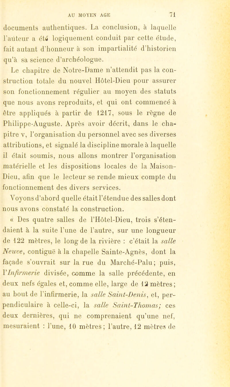 documents authentiques. La conclusion, à laquelle l’aiiteur a éttt logiquement conduit par cette étude, fait autant d’honneur à son impartialité d’historien qu’à sa science d’archéologue. Le chapitre de Notre-Dame n’attendit pas la con- struction totale du nouvel Hôtel-Dieu pour assurer son fonctionnement régulier au moyen des statuts que nous avons reproduits, et qui ont commencé à être appliqués à partir de 1217, sous le règne de Philippe-Auguste. Après avoir décrit, dans le cha- pitre V, l’organisation du personnel avec ses diverses attributions, et signalé la discipline morale à laquelle il était soumis, nous allons montrer l’organisation matérielle et les dispositions locales de la Maison- Dieu, afin que le lecteur se rende mieux compte du fonctionnement des divers services. Voyons d’abord quelle était l’étendue des salles dont nous avons constaté la construction. « Des quatre salles de l’Hôtel-Dieu, trois s’éten- daient à la suite l’une de l’autre, sur une longueur de 122 mètres, le long de la rivière : c’était la salle Neuve, contiguë à la chapelle Sainte-Agnès, dont la façade s’ouvrait sur la rue du Marché-Palu ; puis, VInfirmerie divisée, comme la salle précédente, en deux nefs égales et, comme elle, large de 12mètres; au bout de l’infirmerie, la salle Saint-Denis, et, per- pendiculaire à celle-ci, la salle Saini-Tho)nas; ces deux dernières, qui ne comprenaient qu’une nef, mesuraient : l’une, 10 mètres; l’autre, 12 mètres de