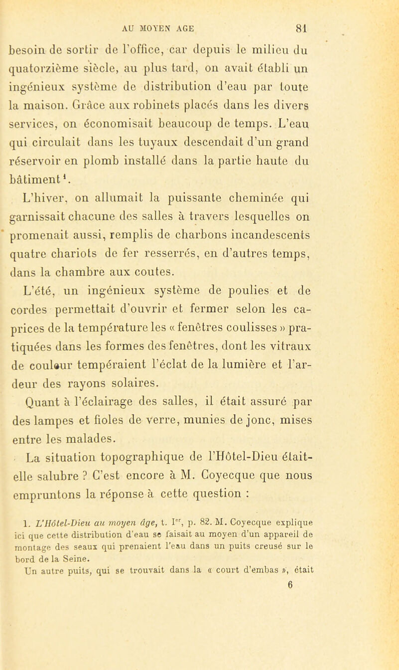 besoin de sortir de l’office, car depuis le milieu du quatorzième siècle, au plus tard, on avait établi un ingénieux système de distribution d’eau par toute la maison. Grâce aux robinets placés dans les divers services, on économisait beaucoup de temps. L’eau qui circulait dans les tuyaux descendait d’un grand réservoir en plomb installé dans la partie haute du bâtiment L L’hiver, on allumait la puissante cheminée qui garnissait chacune des salles à travers lesquelles on * promenait aussi, remplis de charbons incandescents quatre chariots de fer resserrés, en d’autres temps, dans la chambre aux coûtes. L’été, un ingénieux système de poulies et de cordes permettait d’ouvrir et fermer selon les ca- prices de la température les « fenêtres coulisses » pra- tiquées dans les formes des fenêtres, dont les vitraux de coulaur tempéraient l’éclat de la lumière et l’ar- deur des rayons solaires. Quant à l’éclairage des salles, il était assuré par des lampes et fioles de verre, munies de jonc, mises entre les malades. La situation topographique de l’Hôtel-Dieu était- elle salubre ? C’est encore à M. Coyecque que nous empruntons la réponse à cette question : 1. L’Hôlel-Dieu au moyen âge, t. I, p. 82. M. Coyecque explique ici que cette distribution d’eau se faisait au moyen d’un appareil de montage des seaux qui prenaient l’eau dans un puits creusé sur le bord de la Seine. Un autre puits, qui se trouvait dans la a court d’embas a, était 6