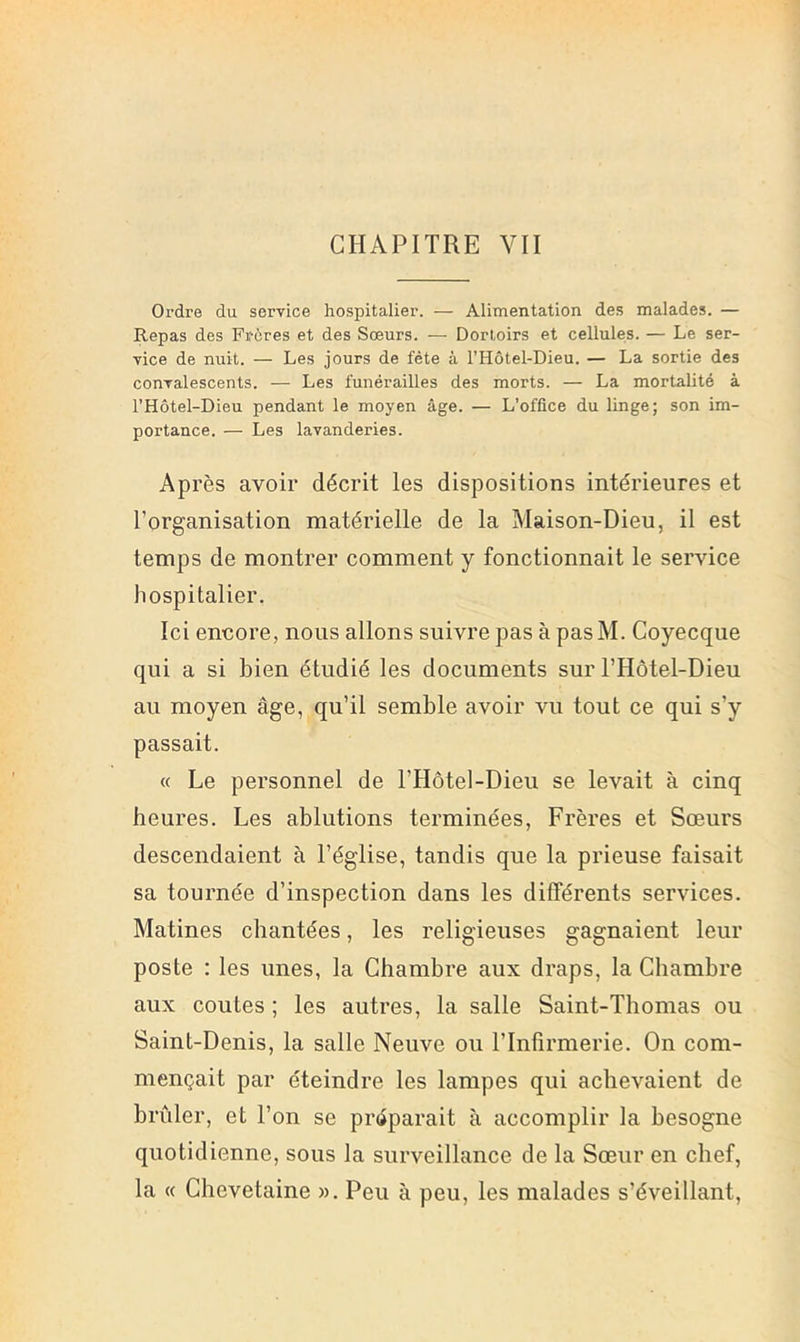 CHAPITRE VII Ordre du service hospitalier. — Alimentation des malades. — Repas des Frùres et des Soeurs. — Dortoirs et cellules. — Le ser- vice de nuit. — Les jours de fête à l’Hôtel-Dieu. — La sortie des convalescents. — Les funérailles des morts. — La mortalité à l’Hôtel-Dieu pendant le moyen âge. — L’office du linge; son im- portance. — Les lavanderies. Après avoir décrit les dispositions intérieures et l’organisation matérielle de la Maison-Dieu, il est temps de montrer comment y fonctionnait le service hospitalier. Ici encore, nous allons suivre pas à pas M. Coyecque qui a si bien étudié les documents sur l’Hôtel-Dieu au moyen âge, qu’il semble avoir vu tout ce qui s’y passait. « Le personnel de l’Hôtel-Dieu se levait à cinq heures. Les ablutions terminées, Frères et Sœurs descendaient à l’église, tandis que la prieuse faisait sa tournée d’inspection dans les différents services. Matines chantées, les religieuses gagnaient leur poste : les unes, la Chambre aux draps, la Chambre aux coûtes ; les autres, la salle Saint-Thomas ou Saint-Denis, la salle Neuve ou l’Infirmerie. On com- mençait par éteindre les lampes qui achevaient de brûler, et l’on se préparait à accomplir la besogne quotidienne, sous la surveillance de la Sœur en chef, la « Chevetaine ». Peu à peu, les malades s’éveillant.
