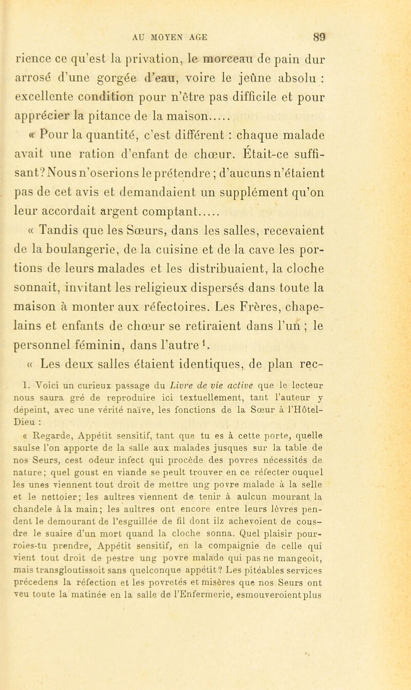 rience ce qu’est la privation, le morceau de pain dur arrosé d’une gorgée d’eau, voire le jeûne absolu : excellente condition pour n’ôtre pas difficile et pour apprécier la pitance de la maison « Pour la quantité, c’est différent : chaque malade ^ r avait une ration d’enfant de chœur. Etait-ce suffi- sant? Mous n’oserions le prétendre ; d’aucuns n’étaient pas de cet avis et demandaient un supplément qu’on leur accordait argent comptant « Tandis que les Sœurs, dans les salles, recevaient de la boulangerie, de la cuisine et de la cave les por- tions de leurs malades et les distribuaient, la cloche sonnait, invitant les religieux dispersés dans toute la maison à monter aux réfectoires. Les Frères, chape- lains et enfants de chœur se retiraient dans l’uii ; le personnel féminin, dans l’autre L « Les deux salles étaient identiques, de plan rec- 1. Voici un curieux passage du Livre de vie active que le lecteur nous saura gré de reproduire ici textuellement, tant l’auteur y dépeint, avec une vérité naïve, les fonctions de la Sœur à l’Hôtel- Dieu : « Regarde, Appétit sensitif, tant que tu es à cette porte, quelle saulse l’on apporte de la salle aux malades jusques sur la table de nos Seurs, cest odeur infect qui procède des povres nécessités de nature; quel goust en viande se peult trouver en ce réfecter ouquel les unes viennent tout droit de mettre ung povre malade à la selle et le nettoier; les aultres viennent de tenir à aulcun mourant la chandele à la main; les aultres ont encore entre leurs lèvres pen- dent le demeurant de l’esguillée de fil dont ilz aclievoient de cous- dre le suaire d’un mort quand la cloche sonna. Quel plaisir pour- roies-tu prendre, Appétit sensitif, en la compaignie de celle qui vient tout droit de pestre ung povre malade qui pas ne mangeoit, mais transgloutissoit sans quelconque appétit? Les pitéables services précedens la réfection et les povretés et misères que nos Seurs ont veu toute la matinée en la salle de l’Enfermerie, esmouveroientplus