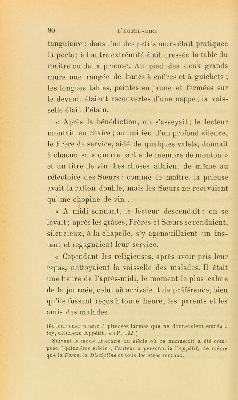 tangiilaire : dans l’un des petits murs était pratiquée la porte ; à l’autre extrémité était dressée la table du maître ou de la prieuse. Au pied des deux grands murs une rangée de bancs à coffres et à guichets ; les longues tables, peintes en jaune et fermées sur le devant, étaient recouvertes d’une nappe ; la vais- selle était d’étain, « Après la bénédiction, on s’asseyait; le lecteur montait en chaire ; au milieu d’un profond silence, le Frère de service, aidé de quelques valets, donnait à chacun sa « quarte partie de membre de mouton » et un litre de vin. Les choses allaient de même au réfectoire des Sœurs : comme le maître, la prieuse avait la ration double, mais les Sœurs ne recevaient qu’une chopine de vin... « A midi sonnant, le lecteur descendait : on se levait ; après les grâces. Frères et Sœurs se rendaient, silencieux, à la chapelle, s’y agenouillaient un ins- tant et regagnaient leur service. « Cependant les religieuses, après avoir pris leur repas, nettoyaient la vaisselle des malades. Il était une heure de l’après-midi, le moment le plus calme de la journée, celui où arrivaient de préférence, bien qu’ils fussent reçus à toute heure, les parents et les amis des malades. tôt leur cuer piteux à piteuses larmes que ne donneroient entrée à toy, délicieux Appétit. » (P. 192.) Suivant la mode littéraire du siècle où ce manuscrit a été com- posé (quinzième siècle), l’auteur a personnifié VAppétit, de même que la Force, la Discipline et tous les êtres moraux.