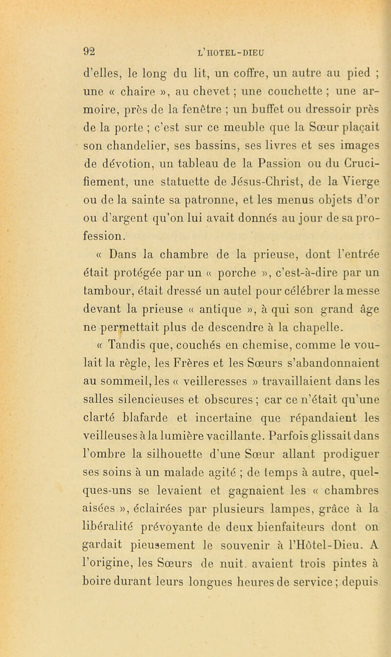 d’elles, le long du lit, un coffre, un autre au pied ; une « chaire », au chevet ; une couchette ; une ar- moire, près de la fenêtre ; un buffet ou dressoir près de la porte ; c’est sur ce meuble que la Sœur plaçait son chandelier, ses bassins, ses livres et ses images de dévotion, un tableau de la Passion ou du Cruci- fiement, une statuette de Jésus-Christ, de la Vierge ou de la sainte sa patronne, et les menus objets d’or ou d’argent qu’on lui avait donnés au jour de sa pro- fession. (c Dans la chambre de la prieuse, dont l’entrée était protégée par un « porche », c’est-à-dire par un tambour, était dressé un autel pour célébrer la messe devant la prieuse « antique », à qui son grand âge ne permettait plus de descendre à la chapelle. (c Tandis que, couchés en chemise, comme le vou- lait la règle, les Frères et les Sœurs s’abandonnaient au sommeil, les « veilleresses » travaillaient dans les salles silencieuses et obscures ; car ce n’était qu’une clarté blafarde et incertaine que répandaient les veilleuses à la lumière vacillante. Parfois glissait dans l’ombre la silhouette d’une Sœur allant prodiguer ses soins à un malade agité ; de temps à autre, quel- ques-uns se levaient et gagnaient les « chambres aisées », éclairées par plusieurs lampes, grâce à la libéralité prévoyante de deux bienfaiteurs dont on gardait pieusement le souvenir à l’Hôtel-Dieu. A l’origine, les Sœurs de nuit, avaient trois pintes à boire durant leurs longues heures de service ; depuis