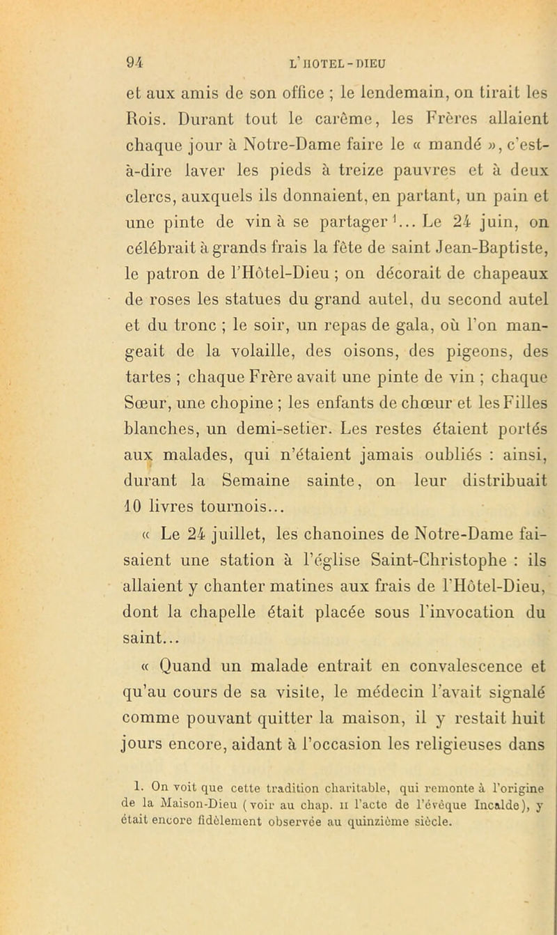 et aux amis de son office ; le lendemain, on tirait les Rois. Durant tout le carême, les Frères allaient chaque jour à Notre-Dame faire le a mandé «, c’est- à-dire laver les pieds à treize pauvres et à deux clercs, auxquels ils donnaient, en partant, un pain et une pinte de vin à se partager h.. Le 24 juin, on célébrait à grands frais la fête de saint Jean-Baptiste, le patron de l’Hôtel-Dieu ; on décorait de chapeaux de roses les statues du grand autel, du second autel et du tronc ; le soir, un repas de gala, où l’on man- geait de la volaille, des oisons, des pigeons, des tartes ; chaque Frère avait une pinte de vin ; chaque Sœur, une chopine ; les enfants de chœur et les Filles blanches, un demi-setier. Les restes étaient portés aux malades, qui n’étaient jamais oubliés ; ainsi, durant la Semaine sainte, on leur distribuait 10 livres tournois... « Le 24 juillet, les chanoines de Notre-Dame fai- saient une station à l’église Saint-Christophe : ils allaient y chanter matines aux frais de l’Hôtel-Dieu, dont la chapelle était placée sous l’invocation du saint... « Quand un malade entrait en convalescence et qu’au cours de sa visite, le médecin l’avait signalé comme pouvant quitter la maison, il y restait huit jours encore, aidant à l’occasion les religieuses dans 1. On voit que cette tradition charitable, qui remonte à l’origine de la Maison-Dieu (voir au chap. ii l’acte de l’évéque Incalde), y était encore fidèlement observée au quinziéme siècle.