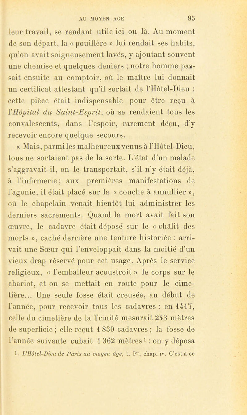 leur travail, se rendant utile ici ou là. Au moment de son départ, la « pouillère » lui rendait ses habits, qu’on avait soigneusement lavés, y ajoutant souvent une chemise et quelques deniers ; notre homme pas- sait ensuite au comptoir, où le maître lui donnait un certificat attestant qu’il sortait de l’Hôtel-Dieu : cette pièce était indispensable pour être reçu à VHôpital du Sai?it-Esp7'il, où se rendaient tous les convalescents, dans l’espoir, rarement déçu, d’y recevoir encore quelque secours. « Mais, parmi les malheureux venus à l’Hôtel-Dieu, tous ne sortaient pas de la sorte. L’état d’un malade s’aggravait-il, on le transportait, s'il n’y était déjà, à l’infirmerie ; aux premières manifestations de l'agonie, il était placé sur la « couche à annullier », où le chapelain venait bientôt lui administrer les derniers sacrements. Quand la mort avait fait son œuvre, le cadavre était déposé sur le « châlit des morts », caché derrière une tenture historiée : arri- vait une Sœur qui l’enveloppait dans la moitié d’un vieux drap réservé pour cet usage. Après le service religieux, « l’emballeur acoustroit » le corps sur le chariot, et on se mettait en route pour le cime- tière... Une seule fosse était creusée, au début de l’année, pour recevoir tous les cadavres : en 1417, celle du cimetière de la Trinité mesurait 243 mètres de superficie ; elle reçut 1 830 cadavres ; la fosse de l’année suivante cubait 1 362 mètres U on y déposa 1. U Hôtel-Dieu de Paris au moyen âge, t. I, chap. iv. C’est à ce