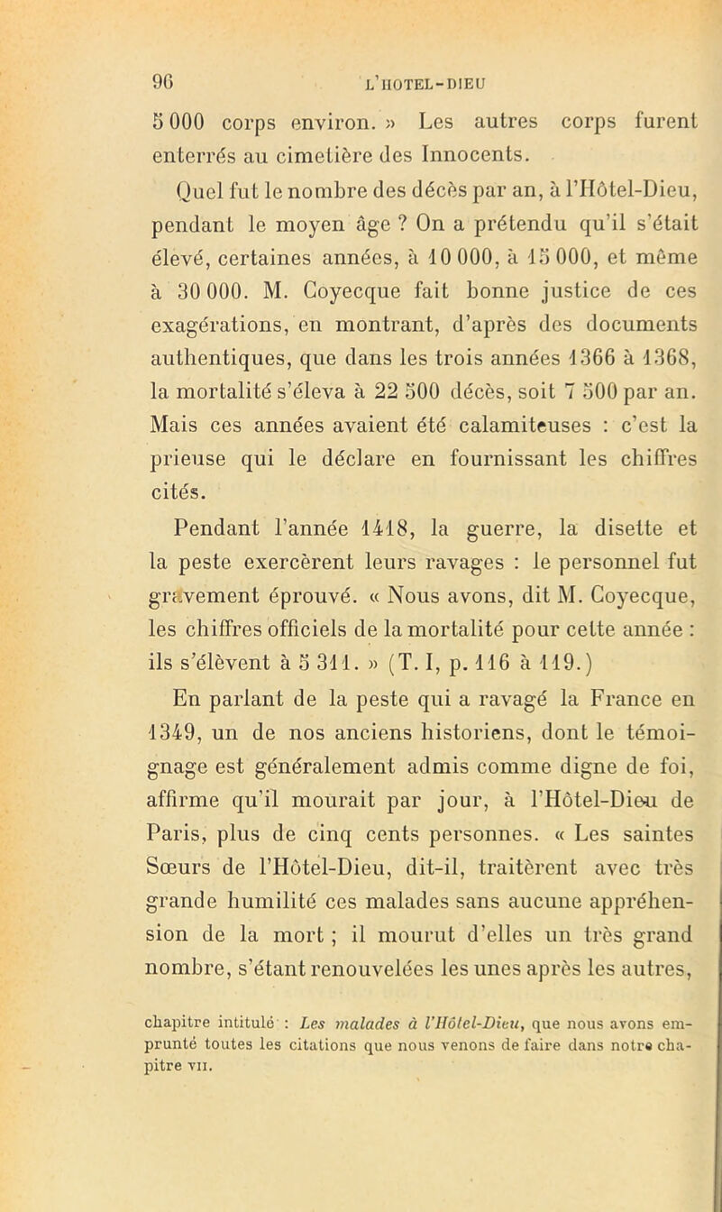 5 000 corps environ. » Les autres corps furent enterrés au cimetière des Innocents. Quel fut le nombre des décès par an, à riIôtel-Dieu, pendant le moyen âge ? On a prétendu qu’il s’était élevé, certaines années, à 10 000, à lo 000, et môme à 30 000. M. Coyecque fait bonne justice de ces exagérations, en montrant, d’après des documents authentiques, que dans les trois années 1366 à 1368, la mortalité s’éleva à 22 oOO décès, soit 7 500 par an. Mais ces années avaient été calamiteuses : c’est la prieuse qui le déclare en fournissant les chiffres cités. Pendant l’année 1418, la guerre, la disette et la peste exercèrent leurs ravages : le personnel fut gravement éprouvé. « Nous avons, dit M. Coyecque, les chiffres officiels de la mortalité pour cette année : ils s’élèvent à 5 311. » (T. I, p. 116 à 119.) En parlant de la peste qui a ravagé la France en 1349, un de nos anciens historiens, dont le témoi- gnage est généralement admis comme digne de foi, affirme qu’il mourait par jour, à l’Hôtel-Dieu de Paris, plus de cinq cents personnes. « Les saintes Sœurs de l’Hôtel-Dieu, dit-il, traitèrent avec très ’ grande humilité ces malades sans aucune appréhen- sion de la mort ; il mourut d’elles un très grand nombre, s’étant renouvelées les unes après les autres, chapitre intitulé : Les malades à VIIôlel-Dieii, que nous avons em- prunté toutes les citations que nous venons de faire dans notre cha- pitre vu.