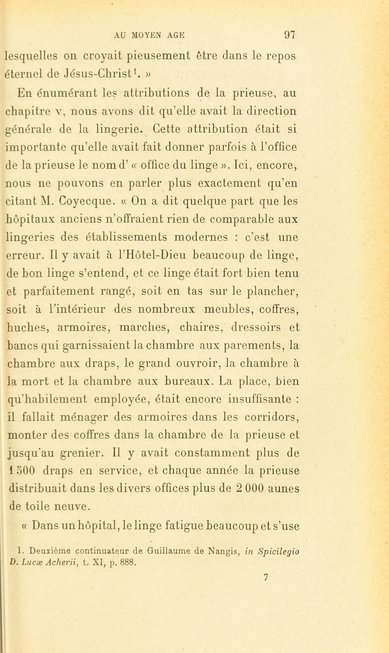 lesquelles on croyait pieusement être dans le repos éternel de Jésus-Christ ^ » En énumérant les attributions de la prieuse, au chapitre v, nous avons dit qu’elle avait la direction générale de la lingerie. Cette attribution était si importante qu’elle avait fait donner parfois à l’office de la prieuse le nom d’« office du linge ». Ici, encore, nous ne pouvons en parler plus exactement qu’en citant M. Coyecque. « On a dit quelque part que les hôpitaux anciens n’offraient rien de comparable aux lingeries des établissements modernes : c’est une erreur. 11 y avait à l’Hôtel-Dieu beaucoup de linge, de bon linge s’entend, et ce linge était fort bien tenu et parfaitement rangé, soit en tas sur le plancher, soit à Tintérieur des nombreux meubles, coffres, huches, armoires, marches, chaires, dressoirs et bancs qui garnissaient la chambre aux parements, la chambre aux draps, le grand ouvroir, la chambre à la mort et la chambre aux bureaux. La place, bien qu’habilement employée, était encore insuffisante : il fallait ménager des armoires dans les corridors, monter des coffres dans la chambre de la prieuse et jusqu’au grenier. 11 y avait constamment plus de i oOO draps en service, et chaque année la prieuse distribuait dans les divers offices plus de 2 000 aunes de toile neuve. « Dans un hôpital, le linge fatigue beaucoup et s’use 1. Deuxième continuateur de Guillaume de Nangis, in Spicilegio D. Lucæ Acherii, t. XI, p. 888. 7