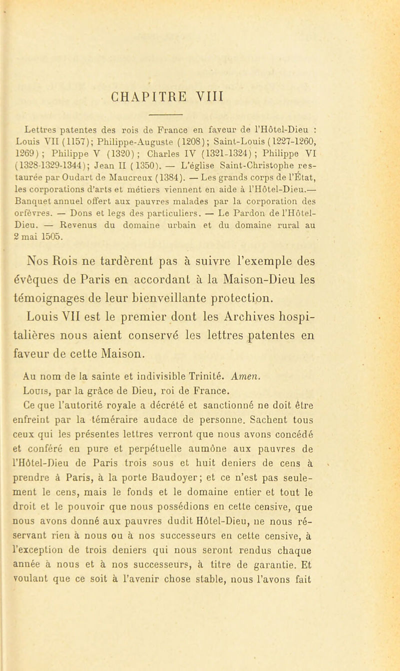 Lettres patentes des rois de France en faveur de l’Hôtel-Dieu ; Louis VII (1157); Philippe-Auguste (1208); Saint-Louis ( 1227-1260, 1269); Philippe V (1320); Charles IV (1321-1324); Philippe VI (1328-1329-1344); Jean II ( 1350). — L’église Saint-Christophe res- taurée par Oudart de Maucreus (1384). — Les grands corps de l’Etat, les corporations d’arts et métiers viennent en aide à l’Hôtel-Dieu.— Banquet annuel oflert aux pauvres malades par la corporation des orfèvres. — Dons et legs des particuliers. — Le Pardon de l’Hôtel- Dieu. — Revenus du domaine urbain et du domaine rural au 2 mai 1505. Nos Rois ne tardèrent pas à suivre l’exemple des évêques de Paris en accordant à la Maison-Dieu les témoignages de leur bienveillante protection. Louis VII est le premier dont les Archives hospi- talières nous aient conservé les lettres patentes en faveur de cette Maison. Au nom de la sainte et indivisible Trinité. Amen. Louis, par la grâce de Dieu, roi de France. Ce que l’autorité royale a décrété et sanctionné ne doit être enfreint par la téméraire audace de personne. Sachent tous ceux qui les présentes lettres verront que nous avons concédé et conféré en pure et perpétuelle aumône aux pauvres de l’Hôtel-Dieu de Paris trois sous et huit deniers de cens à prendre à Paris, à la porte Baudoyer; et ce n’est pas seule- ment le cens, mais le fonds et le domaine entier et tout le droit et le pouvoir que nous possédions en cette censive, que nous avons donné aux pauvres dudit Hôtel-Dieu, ne nous ré- servant rien à nous ou à nos successeurs en cette censive, à l’exception de trois deniers qui nous seront rendus chaque année à nous et à nos successeurs, à titre de gai'antie. Et voulant que ce soit à l’avenir chose stable, nous l’avons fait