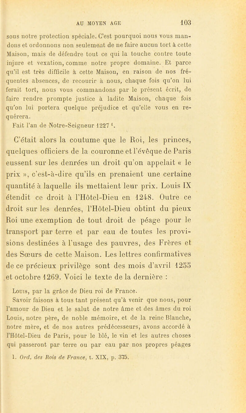 sous notre protection spéciale. C’est pourquoi nous vous man- dons et ordonnons non seulement de ne faire aucun tort à cette Maison, mais de défendre tout ce qui la touche contre toute injure et vexation, comme notre propre domaine. Et parce qu’il est très difficile à cette Maison, en raison de nos fré- quentes absences, de recourir à nous, chaque fois qu’on lui ferait tort, nous vous commandons par le présent écrit, de faire rendre prompte justice à ladite Maison, chaque fois qu’on lui portera quelque préjudice et qu’elle vous en re- quérera. Fait l’an de Notre-Seigneur 1227 C’était alors la coutume que le Roi, les princes, quelques officiers de la couronne et l’évêque de Paris eussent sur les denrées un droit qu’on appelait « le prix », c’est-à-dire qu’ils en prenaient une certaine quantité à laquelle ils mettaient leur prix. Louis IX étendit ce droit à l'Hôtel-Dieu en 1248. Outre ce droit sur les denrées, l’Hôtel-Dieu obtint du pieux Roi une exemption de tout droit de péage pour le transport par terre et par eau de toutes les provi- sions destinées à l’usage des pauvres, des Frères et des Sœurs de cette Maison. Les lettres confirmatives de ce précieux privilège sont des mois d’avril 125S et octobre 1269. Voici le texte de la dernière ; Louis, par la grâce de Dieu roi de France. Savoir faisons à tous tant présent qu’à venir que nous, pour l’amour de Dieu et le salut de notre âme et des âmes du roi Louis, notre père, de noble mémoire, et de la reine Blanche, notre mère, et de nos autres prédécesseurs, avons accordé à l’Hôtel-Dieu de Paris, pour le blé, le vin et les autres choses qui passeront par terre ou par eau par nos propres péages