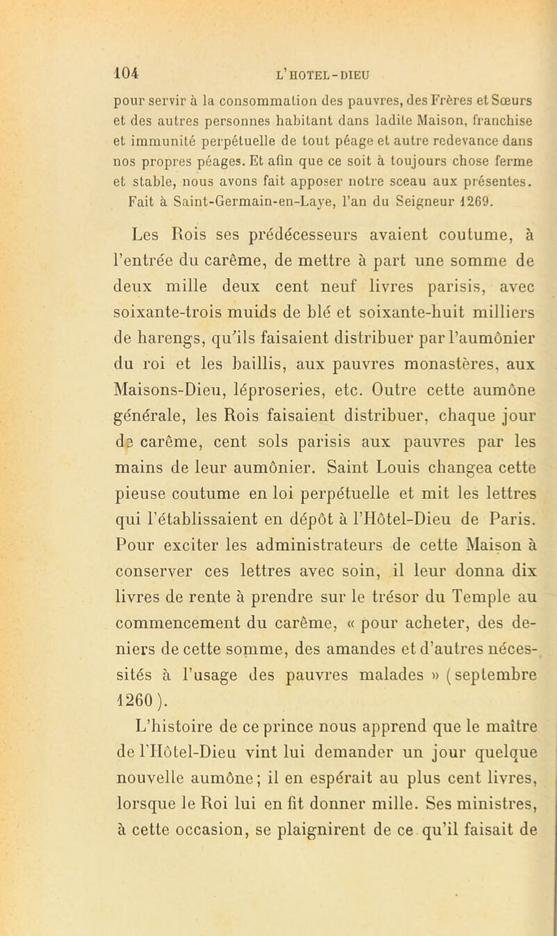 pour servir à la consommation des pauvres, des Frères et Sœurs et des autres personnes habitant dans ladite Maison, franchise et immunité perpétuelle de tout péage et autre redevance dans nos propres péages. Et afin que ce soit à toujours chose ferme et stable, nous avons fait apposer notre sceau aux présentes. Fait à Saint-Germain-en-Laye, l’an du Seigneur 1269. Les Rois ses prédécesseurs avaient coutume, à l’entrée du carême, de mettre à part une somme de deux mille deux cent neuf livres parisis, avec soixante-trois muids de blé et soixante-huit milliers de harengs, qu^ils faisaient distribuer par l’aumônier du roi et les baillis, aux pauvres monastères, aux Maisons-Dieu, léproseries, etc. Outre cette aumône générale, les Rois faisaient distribuer, chaque jour de carême, cent sols parisis aux pauvres par les mains de leur aumônier. Saint Louis changea cette pieuse coutume en loi perpétuelle et mit les lettres qui l’établissaient en dépôt à l’Hôtel-Dieu de Paris. Pour exciter les administrateurs de cette Maison à conserver ces lettres avec soin, il leur donna dix livres de rente à prendre sur le trésor du Temple au commencement du carême, « pour acheter, des de- niers de cette somme, des amandes et d’autres néces- sités à l’usage des pauvres malades » (septembre 1260). L’histoire de ce prince nous apprend que le maître de rHôtel-Dieu vint lui demander un jour quelque nouvelle aumône; il en espérait au plus cent livres, lorsque le Roi lui en fit donner mille. Ses ministres, à cette occasion, se plaignirent de ce qu’il faisait de