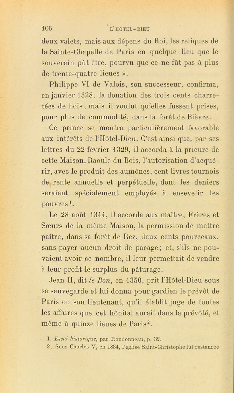 deux valets, mais aux dépens du Roi, les reliques de la Sainte-Chapelle de Paris en quelque lieu que le souverain pût être, pourvu que ce ne fût pas à plus de trente-quatre lieues ». Philippe VI de Valois, son successeur, confirma, en janvier 1328, la donation des trois cents charre- tées de bois ; mais il voulut qu’elles fussent prises, pour plus de commodité, dans la forêt de Bièvre. Ce prince se montra particulièrement favorable aux intérêts de l’Hôtel-Dieu. C’est ainsi que, par ses lettres du 22 février 1329, il accorda à la prieure de cette Maison, Raoule du Bois, l’autorisation d’acqué- rir, avec le produit des aumônes, cent livres tournois de rente annuelle et perpétuelle, dont les deniers seraient spécialement employés à ensevelir les pauvres h Le 28 août 1344, il accorda aux maître. Frères et Sœurs de la même Maison, la permission de mettre paître, dans sa forêt de Rez, deux cents pourceaux, sans payer aucun droit de pacage; et, s’ils ne pou- vaient avoir ce nombre, il leur permettait de vendre à leur profit le surplus du pâturage. Jean II, dit le Bon, en 1330, prit l’Hôtel-Dieu sous sa sauvegarde et lui donna pour gardien le prévôt de Paris ou son lieutenant, qu’il établit juge de toutes les affaires que cet hôpital aurait dans la prévôté, et môme à quinze lieues de Paris 1. Essai historique, par Rondonneau, p. 32. 2. Sous Charles V, en 1834, l’église Saint-Christophe fut restaurée
