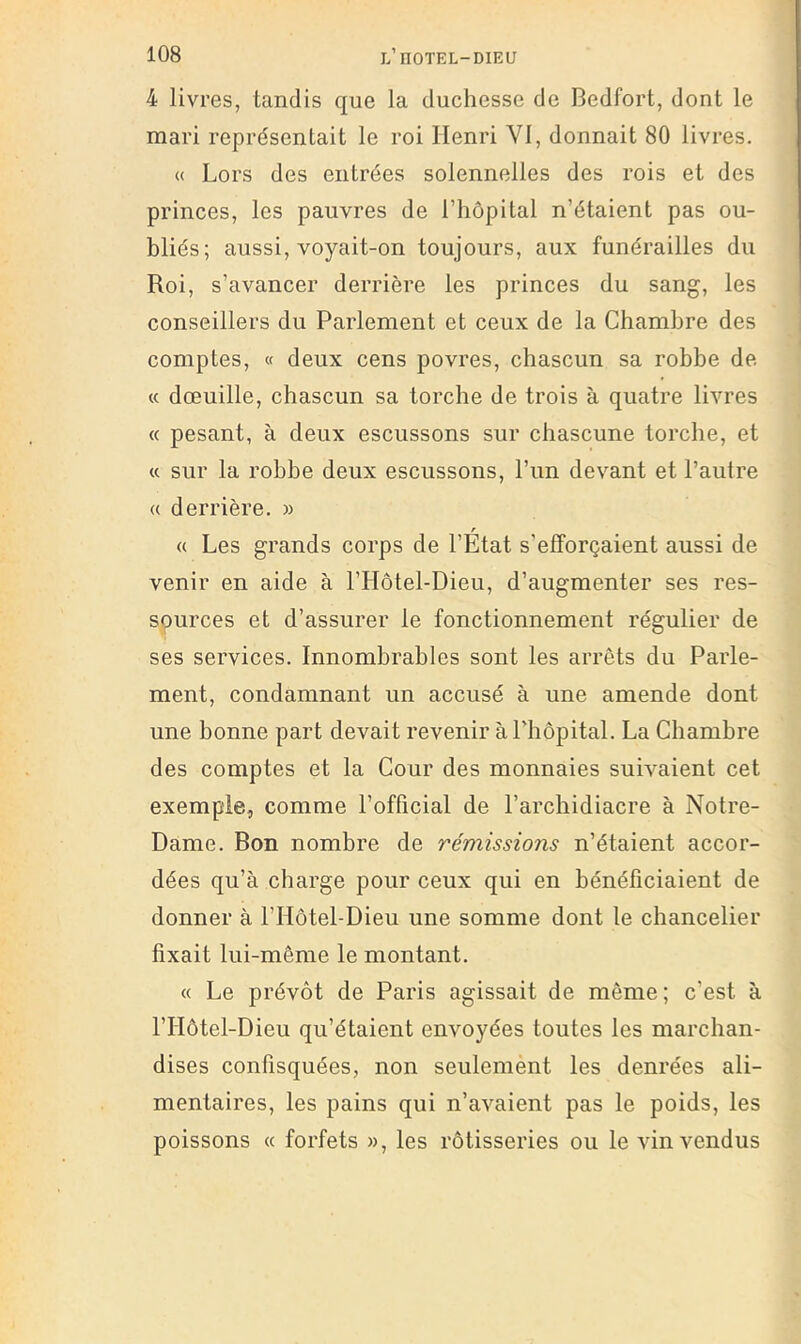 4 livres, tandis que la duchesse de Bedfort, dont le mari représentait le roi Henri VI, donnait 80 livres. « Lors des entrées solennelles des rois et des princes, les pauvres de l’hôpital n’étaient pas ou- bliés; aussi, voyait-on toujours, aux funérailles du Roi, s’avancer derrière les princes du sang, les conseillers du Parlement et ceux de la Chambre des comptes, « deux cens povres, chascun sa robbe de « dœuille, chascun sa torche de trois à quatre livres « pesant, à deux escussons sur chascune torche, et « sur la robbe deux escussons, l’un devant et l’autre (( derrière. » « Les grands corps de l’État s’efforçaient aussi de venir en aide à l’Hôtel-Dieu, d’augmenter ses res- spurces et d’assurer le fonctionnement régulier de ses services. Innombrables sont les arrêts du Parle- ment, condamnant un accusé à une amende dont une bonne part devait revenir à Phopital. La Chambre des comptes et la Cour des monnaies suivaient cet exemple, comme l’official de l’archidiacre à Notre- Dame. Bon nombre de rémissions n’étaient accor- dées qu’à charge pour ceux qui en bénéficiaient de donner à l’Hôtel-Dieu une somme dont le chancelier fixait lui-même le montant. « Le prévôt de Paris agissait de même; c’est à l’Hôtel-Dieu qu’étaient envoyées toutes les marchan- dises confisquées, non seulement les denrées ali- mentaires, les pains qui n’avaient pas le poids, les poissons (c forfets », les rôtisseries ou le vin vendus