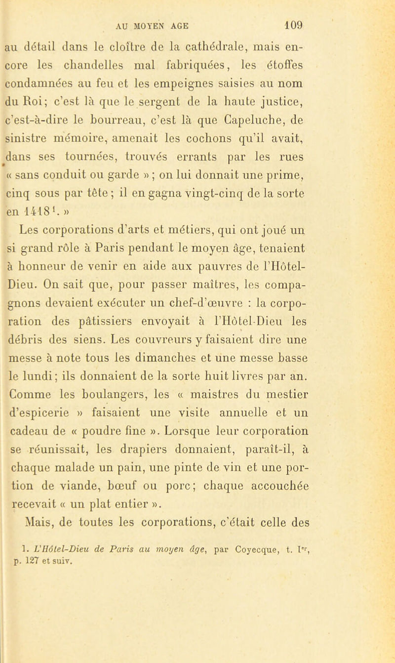 au détail dans le cloître de la cathédrale, mais en- core les chandelles mal fabriquées, les étoffes condamnées au feu et les empeignes saisies au nom du Roi; c’est là que le sergent de la haute justice, c’est-à-dire le bourreau, c’est là que Capeluche, de sinistre mémoire, amenait les cochons qu’il avait, dans ses tournées, trouvés errants par les rues « sans conduit ou garde » ; on lui donnait une prime, cinq sous par tête ; il en gagna vingt-cinq de la sorte en 1418 h » Les corporations d’arts et métiers, qui ont joué un si grand rôle à Paris pendant le moyen âge, tenaient à honneur de venir en aide aux pauvres de l’IIôtel- Dieu. On sait que, pour passer maîtres, les compa- gnons devaient exécuter un chef-d’œuvre ; la corpo- ration des pâtissiers envoyait à l’Hôtel-Dieu les débris des siens. Les couvreurs y faisaient dire une messe à note tous les dimanches et une messe basse le lundi; ils donnaient de la sorte huit livres par an. Comme les boulangers, les « maistres du mestier d’espicerie » faisaient une visite annuelle et un cadeau de « poudre fine ». Lorsque leur corporation se réunissait, les drapiers donnaient, paraît-il, à chaque malade un pain, une pinte de vin et une por- tion de viande, bœuf ou porc; chaque accouchée recevait « un plat entier ». Mais, de toutes les corporations, c'était celle des 1. VHôtel-Dieu de Paris au moyen âge, par Coyecque, t. l”'', p. 127 et suiv.