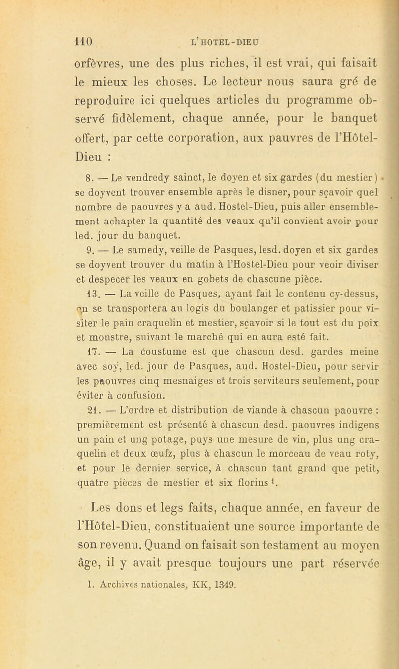 orfèvres, une des plus riches, il est vrai, qui faisait le mieux les choses. Le lecteur nous saura gré de reproduire ici quelques articles du programme ob- servé fidèlement, chaque année, pour le banquet offert, par cette corporation, aux pauvres de l’IIôtel- Dieu : 8. —Le vendredy sainct, le doyen et six gardes (du mestier) . se doyvent trouver ensemble après le disner, pour sçavoir quel nombre de paouvres y a aud. Hostel-Dieu, puis aller ensemble- ment achapter la quantité des veaux qu’il convient avoir pour led. jour du banquet. 9, — Le samedy, veille de Pasques, lesd. doyen et six gardes se doyvent trouver du matin à l’Hostel-Dieu pour veoir diviser et despecer les veaux en gobets de chascune pièce. 13. — La veille de Pasques, ayant fait le contenu cy-dessus, '',11 se transportera au logis du boulanger et pâtissier pour vi- siter le pain craquelin et mestier, sçavoir si le tout est du poix et monstre, suivant le marché qui en aura esté fait. 17. — La coustume est que chascun desd. gardes meiue avec soÿ, led. jour de Pasques, aud. Hostel-Dieu, pour servir les paouvres ciuq mesnaiges et trois serviteurs seulement, pour éviter à confusion. 21. — L’ordre et distribution de viande à chascun paouvre : premièrement est présenté à chascun desd. paouvres indigens un pain et uiig potage, puys une mesure de vin, plus ung cra- quelin et deux œufz, plus à chascun le morceau de veau roty, et pour le dernier service, à chascun tant grand que petit, quatre pièces de mestier et six florins *. Les dons et legs faits, chaque année, en faveur de l’Hotel-Dieu, constituaient une source importante de son revenu. Quand on faisait son testament au moyen âge, il y avait presque toujours une part réservée 1. Archives nationales, KK, 1349.