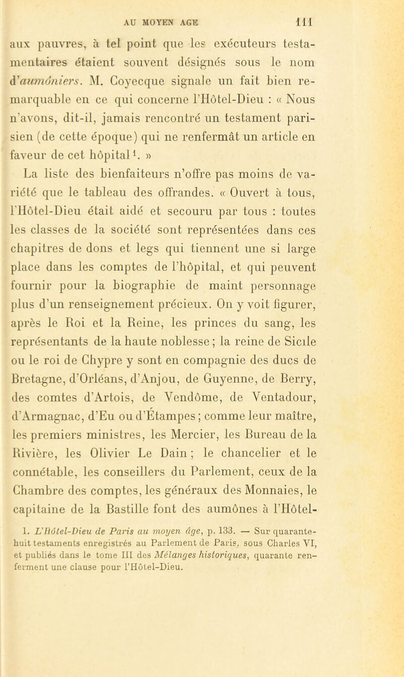 aux pauvres, à tel point que les exécuteurs testa- mentaires étaient souvent désignés sous le nom à'awnônie.rs. M. Coyecque signale un fait bien re- marquable en ce qui concerne l’Hotel-Dieu : « Nous n’avons, dit-il, jamais rencontré un testament pari- sien (de cette époque) qui ne renfermât un article en faveur de cet hôpital « La liste des bienfaiteurs n’offre pas moins de va- riété que le tableau des offrandes. « Ouvert à tous, riIôtel-Dieu était aidé et secouru par tous : toutes les classes de la société sont représentées dans ces chapitres de dons et legs qui tiennent une si large place dans les comptes de l’hôpital, et qui peuvent fournir pour la biographie de maint personnage plus d’un renseignement précieux. On y voit figurer, après le Roi et la Reine, les princes du sang, les représentants de la haute noblesse ; la reine de Sicile ou le roi de Chypre y sont en compagnie des ducs de Bretagne, d’Orléans, d’Anjou, de Guyenne, de Berry, des comtes d’Artois, de Vendôme, de Ventadour, d’Armagnac, d’Eu ou d’Etampes ; comme leur maître, les premiers ministres, les Mercier, les Bureau delà Rivière, les Olivier Le Dain ; le chancelier et le connétable, les conseillers du Parlement, ceux de la Chambre des comptes, les généraux des Monnaies, le capitaine de la Bastille font des aumônes à l’Hôtel- 1. L'Hôlel-Dieu de Paris ait moyen âge, p. 133. — Sur quarante- huit testaments enregistrés au Parlement de Paris, sous Charles VI, et publiés dans le tome 111 des Mélanges historiques, quarante ren- ferment une clause pour l’Hôtel-Dieu.