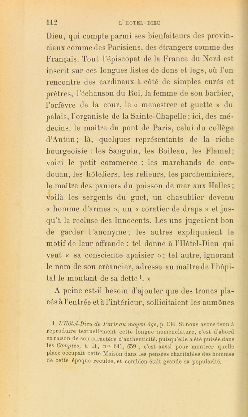 Dieu, qui compte parmi ses bienfaiteurs des provin- ciaux comme des Parisiens, des étrangers comme des Français. Tout l’épiscopat de la France du Nord est inscrit sur ces longues listes de dons et legs, où l’on rencontre des cardinaux à côté de simples curés et prêtres, Féchanson du Roi, la femme de son barbier, l’orfèvre de la cour, le « menestrer et guette » du palais, l’organiste de la Sainte-Chapelle ; ici, des mé- decins, le maître du pont de Paris, celui du collège d’Autun; là, quelques représentants de la riche bourgeoisie : les Sanguin, les Boileau, les Flamel; voici le petit commerce : les marchands de cor- douan, les hôteliers, les relieurs, les parcheminiers, le maître des paniers du poisson de mer aux Halles ; voilà les sergents du guet, un chasuhlier devenu « homme d’armes », un « coratier de draps » et jus- qu’à la recluse des Innocents. Les uns jugeaient bon de garder l’anonyme; les autres expliquaient le motif de leur offrande : tel donne à l’Hôtel-Dieu qui veut « sa conscience apaisier » ; tel autre, ignorant le nom de son créancier, adresse au maître de l’hôpi- tal le montant de sa dette L » A peine est-il besoin d’ajouter que des troncs pla- cés à l’entrée et à l’intérieur, sollicitaient les aumônes 1. L’Ilôtel-Dieu de Paris au moyen âge, p. 134. Si nous avons tenu à reproduire textuellement cette longue nomenclature, c’est d’abord en raison de son caractère d’authenticité, puisqu’elle a été puisée dans les Comptes, t. II, n»» 641, 659 ; c’est aussi pour montrer quelle place occupait cette Maison dans les pensées charitables des hommes de cette époque reculée, et combien était grande sa popularité.