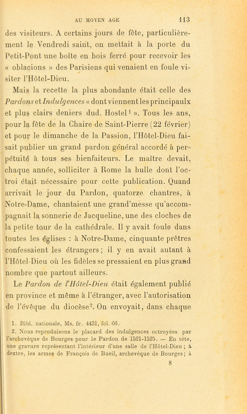 des visiteurs. A certains jours de fôte, particulière- ment le Vendredi saint, on mettait à la porte du Petit-Pont une boîte en bois ferré pour recevoir les « oblacions » des Parisiens qui venaient en foule vi- siter l’Hôtel-Dieu. Mais la recette la plus abondante était celle des Pai'dons et Indulffences « dont viennent les principaulx et plus clairs deniers dud, Hostel^ ». Tous les ans, pour la fôte de la Chaire de Saint-Pierre (22 février) et pour le dimanche de la Passion, ITIôtel-Dieu fai- sait publier un grand pardon général accordé à per- pétuité à tous ses bienfaiteurs. Le maître devait, chaque année, solliciter à Rome la bulle dont l’oc- troi était nécessaire pour cette publication. Quand arrivait le jour du Pardon, quatorze chantres, à Notre-Dame, chantaient une grand’messe qu’accom- pagnait la sonnerie de Jacqueline, une des cloches de la petite tour de la cathédrale. Il y avait foule dans toutes les églises : à Notre-Dame, cinquante prêtres confessaient les étrangers ; il y en avait autant à l’Hôtel-Dieu où les fidèles se pressaient en plus grand nombre que partout ailleurs. Le Pardon de l’Hôtel-Dieu était également publié en province et même à l’étranger, avec l’autorisation de l’évêque du diocèse^. On envoyait, dans chaque 1. Bibl. nationale. Ms. fr. 4431, fol. 66. 2. Nous reproduisons le placard des indulgences octroyées par l’archeyéque de Bourges pour le Pardon de 1521-1525. — En tête, une gravure représentant l’intérieur d’une salle de l’Hôtel-Dieu ; à dextre, les armes de François de Bueil, archevêque de Bourges; à 8
