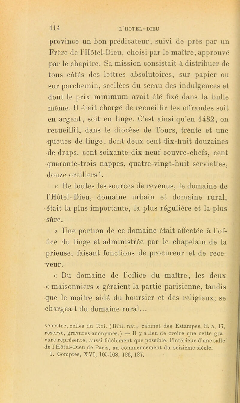 province un bon prédicateur, suivi de près par un Frère de l’Hôtel-Dieu, choisi par le maître, approuvé par le chapitre. Sa mission consistait à distribuer de tous côtés des lettres absolutoires, sur papier ou sur parchemin, scellées du sceau des indulgences et dont le prix minimum avait été fixé dans la bulle môme. 11 était chargé de recueillir les offrandes soit en argent, soit en linge. C’est ainsi qu’en 1482, on recueillit, dans le diocèse de Tours, trente et une 'queues de linge, dont deux cent dix-huit douzaines de draps, cent soixante-dix-neuf couvre-chefs, cent quarante-trois nappes, quatre-vingt-huit serviettes, douze oreillers h « De toutes les sources de revenus, le domaine de THôtel-Dieu, domaine urbain et domaine rural, 'était la plus importante, la plus régulière et la plus sûre. « Une portion de ce domaine était affectée à l’of- fice du linge et administrée par le chapelain de la plieuse, faisant fonctions de procureur et de rece- veur. « Du domaine de l’office du maître, les deux « maisonniers » géraient la partie parisienne, tandis que le maître aidé du boursier et des religieux, se chargeait du domaine rural... senesire, celles du Roi. (Bibl. nat., cabinet des Estampes, E. a, 17, réserve, gravures anonymes. ) — Il y a lieu de croire que cette gra- vure représente, aussi fidèlement que possible, l’intérieur d’une salle de l’Hôtel-Dieu de Paris, au commencement du seizième siècle. 1. Comptes, XVI, 105-108, 126, 127.