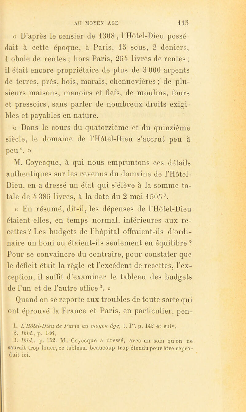« D’après le censier de 1308, l’Hôtel-Dieu possé- dait à cette époque, à Paris, 15 sous, 2 deniers, 1 obole de rentes ; hors Paris, 254 livres de rentes ; il était encore propriétaire de plus de 3 000 arpents de terres, prés, bois, marais, chennevières ; de plu- sieurs maisons, manoirs et fiefs, de moulins, fours et pressoirs, sans parler de nombreux droits exigi- bles et payables en nature. « Dans le cours du quatorzième et du quinzième siècle, le domaine de l’Hôtel-Dieu s’accrut peu à peu^ » M. Goyecque, à qui nous empruntons ces détails authentiques sur les revenus du domaine de l’Hôtel- Dieu, en a dressé un état qui s’élève à la somme to- tale de 4 385 livres, à la date du 2 mai 1505 « En résumé, dit-il, les dépenses de l’Hôtel-Dieu étaient-elles, en temps normal, inférieures aux re- cettes ? Les budgets de l’hôpital offraient-ils d’ordi- naire un boni ou étaient-ils seulement en équilibre ? Pour se convaincre du contraire, pour constater que le déficit était la règle et l’excédent de recettes, l’ex- ception, il suffit d’examiner le tableau des budgets de l’un et de l’autre office^. » Quand on se reporte aux troubles de toute sorte qui ont éprouvé la France et Paris, en particulier, pen- 1. VHôtel-Dieu de Paris au moyen âge, t. I'’^ p. 142 et suiv. 2. Ibid., p. 146. 3. Ibid., p. 152. M. Goyecque a dressé, avec un soin qu’on ne saurait trop louer, ce tableau, beaucoup trop étendu pour être repro- duit ici.