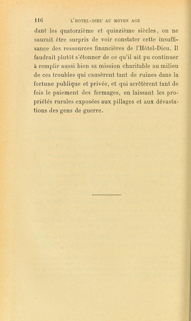 dant les quatorzième et quinzième siècles, on ne saurait être surpris de voir constater cette insuffi- sance des ressources financières de l’Hôtel-Dieu. Il faudrait plutôt s’étonner de ce qu’il ait pu continuer à remplir aussi bien sa mission charitable au milieu de ces troubles qui causèrent tant de ruines dans la fortune publique et privée, et qui arrêtèrent tant de fois le paiement des fermages, en laissant les. pro- priétés rurales exposées aux pillages et aux dévasta- tions des gens de guerre.