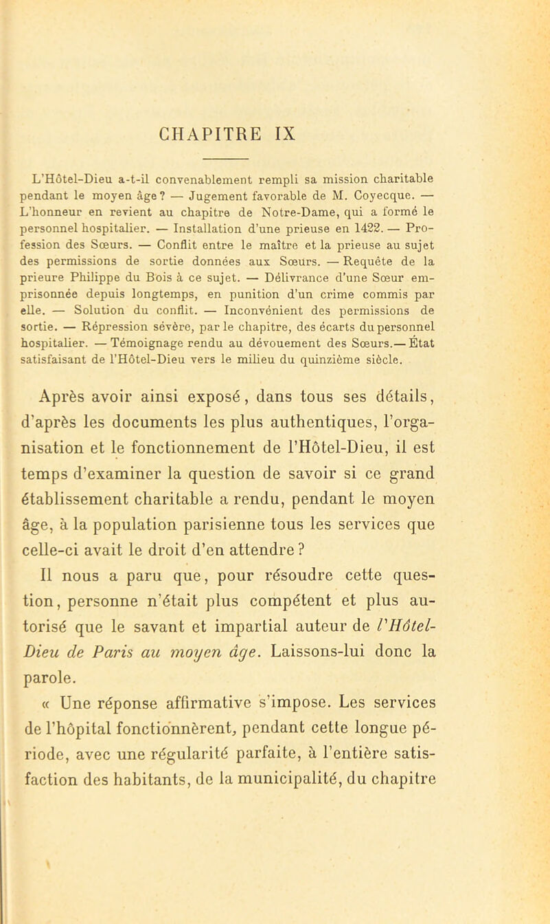 CHAPITRE IX L’Hôtel-Dieu a-t-il convenablement rempli sa mission charitable pendant le moyen âge? — Jugement favorable de M. Coyecque. — L’honneur en revient au chapitre de Notre-Dame, qui a formé le personnel hospitalier. — Installation d’une prieuse en 1422. — Pro- fession des Soeurs. — Conflit entre le maître et la prieuse au sujet des permissions de sortie données aux Sœurs. — Requête de la prieure Philippe du Bois à ce sujet. — Délivrance d’une Sœur em- prisonnée depuis longtemps, en punition d’un crime commis par elle. — Solution du conflit. — Inconvénient des permissions de sortie. — Répression sévère, parle chapitre, des écarts du personnel hospitalier. —Témoignage rendu au dévouement des Sœurs.— État satisfaisant de l’Hôtel-Dieu vers le milieu du quinzième siècle. Après avoir ainsi exposé, dans tous ses détails, d’après les documents les plus authentiques, l’orga- nisation et le fonctionnement de l’Hôtel-Dieu, il est temps d’examiner la question de savoir si ce grand établissement charitable a rendu, pendant le moyen âge, à la population parisienne tous les services que celle-ci avait le droit d’en attendre ? Il nous a paru que, pour résoudre cette ques- tion, personne n’était plus compétent et plus au- torisé que le savant et impartial auteur de VHôtel- Dieu de Paris au moyen âge. Laissons-lui donc la parole. « Une réponse affirmative s’impose. Les services de l’hôpital fonctionnèrent, pendant cette longue pé- riode, avec une régularité parfaite, à l’entière satis- faction des habitants, de la municipalité, du chapitre