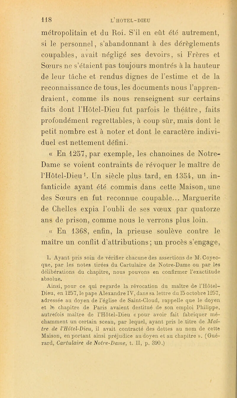 métropolitain et du Roi. S’il en eût été autrement, si le personnel, s’abandonnant à des dérèglements coupables, avait négligé ses devoirs, si Frères et Sœurs ne s’étaient pas toujours montrés à la hauteur de leur tâche et rendus dignes de l’estime et de la reconnaissance de tous, les documents nous l’appren- draient, comme ils nous renseignent sur certains faits dont l’Hôtel-Dieu fut parfois le théâtre, faits profondément regrettables, à coup sûr, mais dont le petit nombre est à noter et dont le caractère indivi- duel est nettement défini. « En 12S7, par exemple, les chanoines de Notre- Dame se voient contraints de révoquer le maître de l’Hôtel-Dieuh Un siècle plus tard, en 13b4, un in- fanticide ayant été commis dans cette Maison, une des Sœurs en fut reconnue coupable... Marguerite de Chelles expia l’oubli de ses vœux par quatorze ans de prison, comme nous le verrons plus loin. « En 1368, enfin, la prieuse soulève contre le maître un conflit d’attributions ; un procès s’engage, 1. Ayant pris soin de vérifier chacune des assertions de M. Coyec- que, par les notes tirées du Cartulaire de Notre-Dame ou par les délibérations du chapitre, nous pouvons en confirmer l’exactitude absolue. Ainsi, pour ce qui regarde la révocation du maître de l’Hôtel- Dieu, en 1257, le pape Alexandre IV, dans sa lettre du 15 octobre liS7, adressée au doyen de l’église de Saint-Cloud, i-appelle que le doyen et 1*6 chapitre de Paris avaient destitué de son emploi Philippe, autrefois maître de l’Hôtel-Dieu « pour avoir fait fabriquer mé- chamment un certain sceau, par lequel, ayant pris le titre de Maî- tre de l’Hôtel-Dieu, il avait contracté des dettes au nom de cette Maison, en portant ainsi préjudice audoyenetau chapitre». (Gué- rard, Cartulaire de Notre-Dame, t. 11, p. 390.)