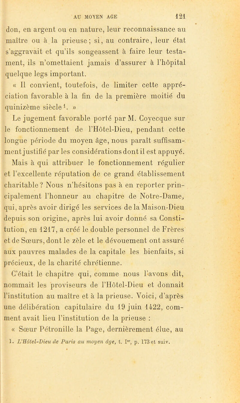 don, en argent ou en nature, leur reconnaissance au maître ou à la prieuse ; si, au contraire, leur état s’aggravait et qu’ils songeassent à faire leur testa- ment, ils n’omettaient jamais d’assurer à l’hôpital quelque legs important. « Il convient, toutefois, de limiter cette appré- ciation favorable à la fin de la première moitié du quinizème siècle h » Le jugement favorable porté par M. Coyecque sur le fonctionnement de l’Hôtel-Dieu, pendant cette longue période du moyen âge, nous paraît suffisam- ment justifié par les considérations dont il est appuyé. Mais à qui attribuer le fonctionnement régulier et l’excellente réputation de ce grand établissement charitable ? Nous n’hésitons pas à en reporter prin- cipalement l’honneur au chapitre de Notre-Dame, qui, après avoir dirigé les services de la Maison-Dieu depuis son origine, après lui avoir donné sa Consti- tution, en 1217, a créé le double personnel de Frères et de Sœurs, dont le zèle et le dévouement ont assuré aux pauvres malades de la capitale les bienfaits, si précieux, de la charité chrétienne. C’était le chapitre qui, comme nous l’avons dit, nommait les proviseurs de l’Hotel-Dieu et donnait l’institution au maître et à la prieuse. Voici, d’après une délibération capitulaire du 19 juin 1422, com- ment avait lieu l’institution de la prieuse : « Sœur Pétronille la Page, dernièrement élue, au 1. VHôtel-Dieu de Paris au moyen âge, t. I, p. 173 et suiv.