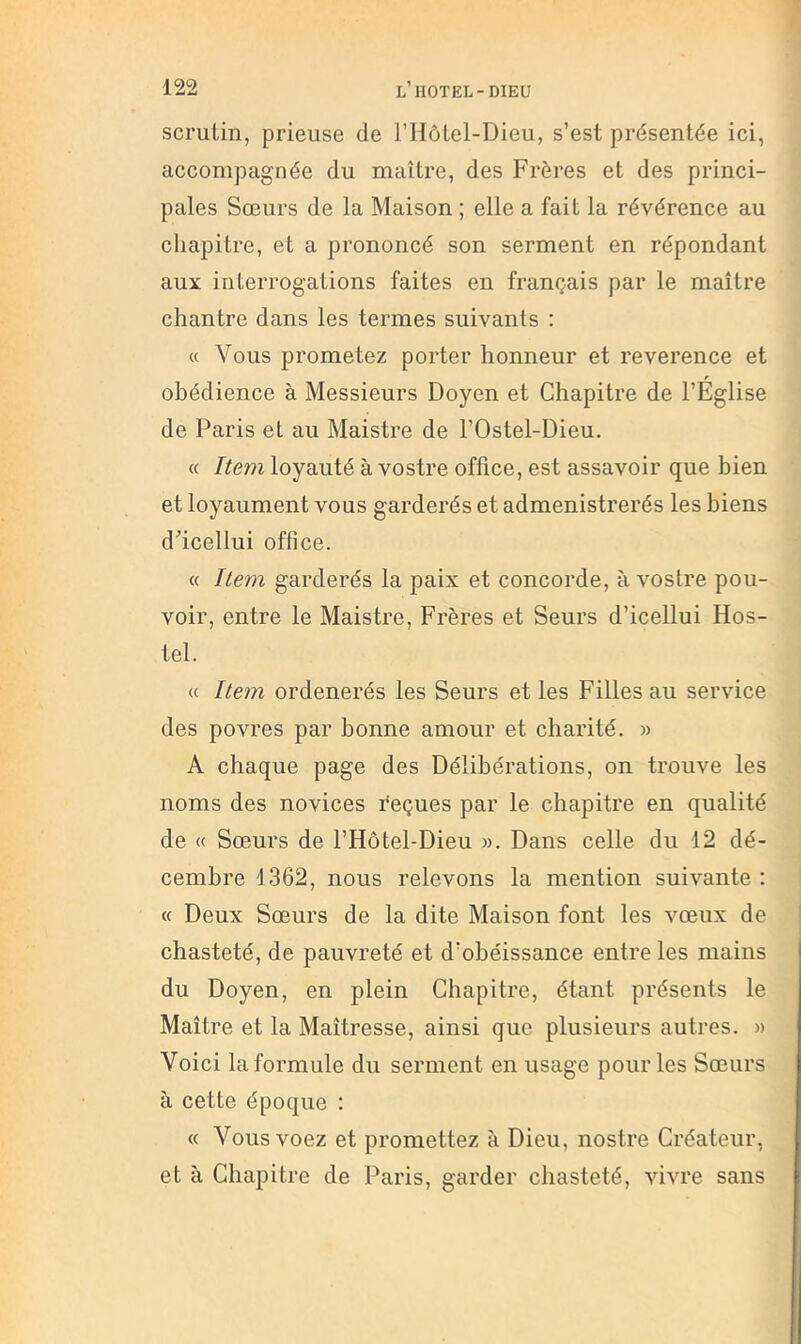 scrutin, prieuse de l’IIôtel-Dieii, s’est présentée ici, accompagnée du maître, des Frères et des princi- pales Sœurs de la Maison ; elle a fait la révérence au chapitre, et a prononcé son serment en répondant aux interrogations faites en français par le maître chantre dans les termes suivants : « Vous prometez porter honneur et reverence et obédience à Messieurs Doyen et Chapitre de l’Église de Paris et au Maistre de l’Ostel-Dieu. « Item loyauté à vostre office, est assavoir que bien et loyaument vous garderés et admenistrerés les biens d’icellui office. « Item garderés la paix et concorde, à vostre pou- voir, entre le Maistre, Frères et Seurs d’icellui Hos- tel. « Item ordenerés les Seurs et les Filles au service des povres par bonne amour et charité. » A chaque page des Délibérations, on trouve les noms des novices reçues par le chapitre en qualité de « Sœurs de l’Hôtel-Dieu ». Dans celle du 12 dé- cembre 1362, nous relevons la mention suivante ; « Deux Sœurs de la dite Maison font les vœux de chasteté, de pauvreté et d’obéissance entre les mains du Doyen, en plein Chapitre, étant présents le Maître et la Maîtresse, ainsi que plusieurs autres. » Voici la formule du serment en usage pour les Sœurs à cette époque : « Vousvoez et promettez à Dieu, nostre Créateur, et à Chapitre de Paris, garder chasteté, vivre sans